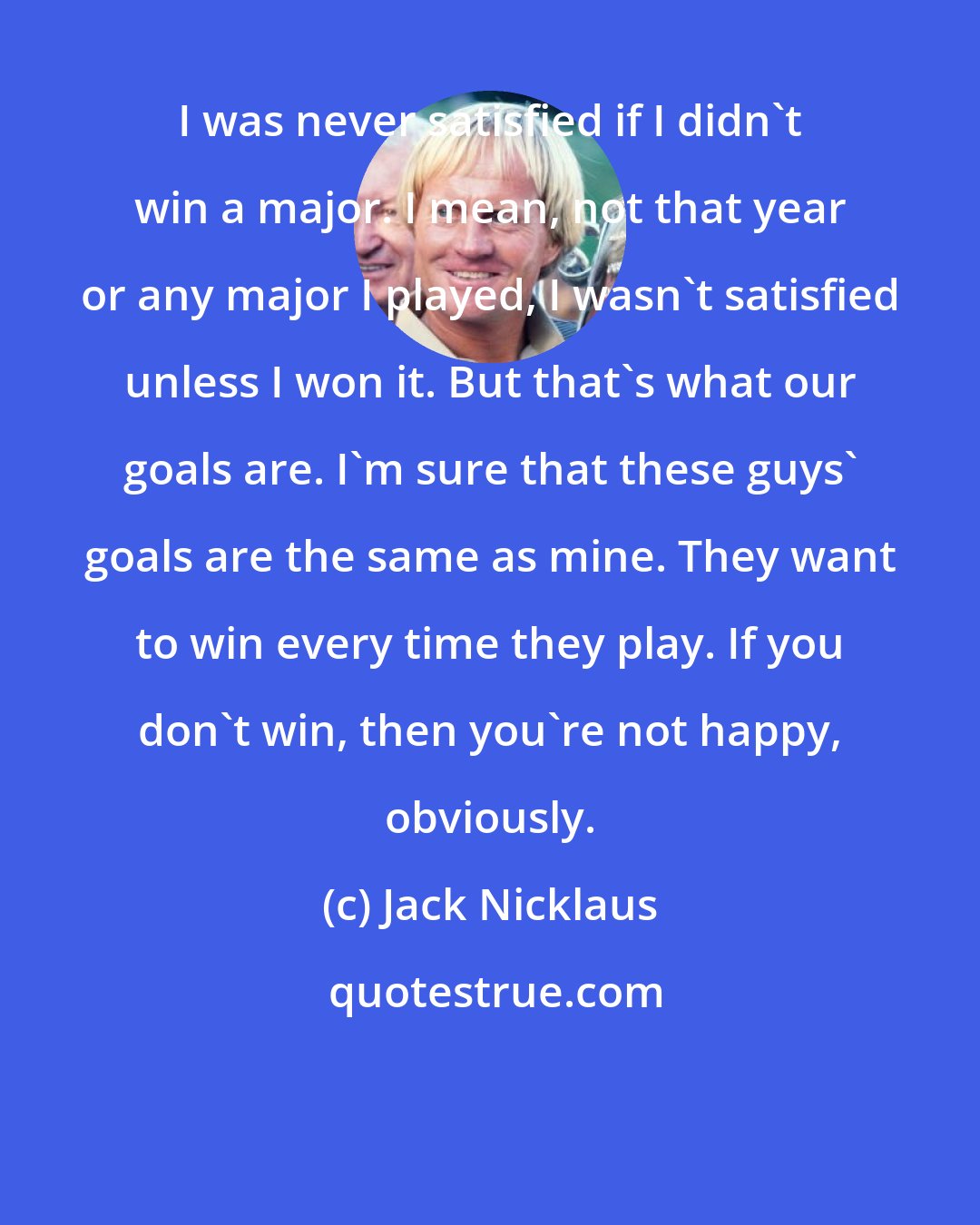 Jack Nicklaus: I was never satisfied if I didn't win a major. I mean, not that year or any major I played, I wasn't satisfied unless I won it. But that's what our goals are. I'm sure that these guys' goals are the same as mine. They want to win every time they play. If you don't win, then you're not happy, obviously.