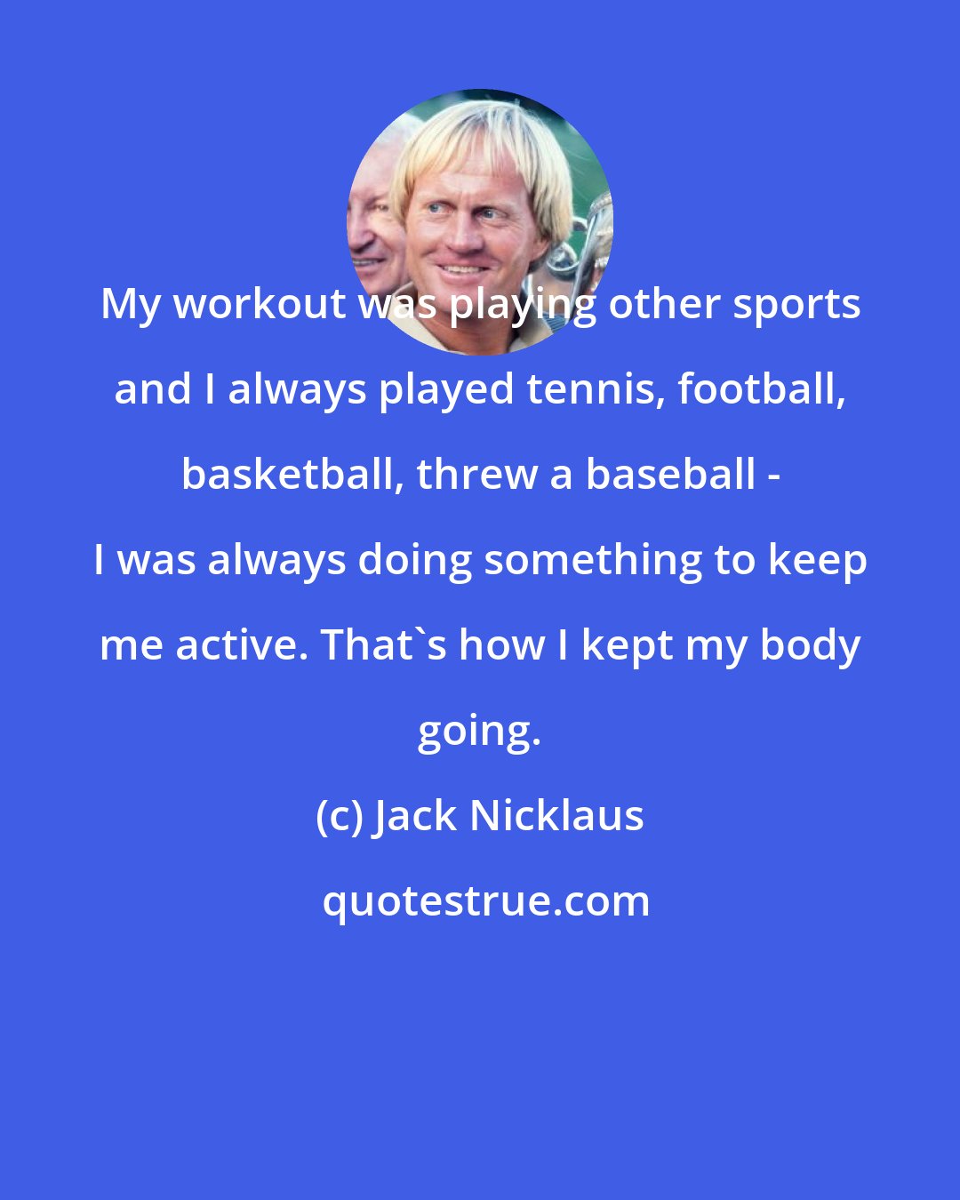 Jack Nicklaus: My workout was playing other sports and I always played tennis, football, basketball, threw a baseball - I was always doing something to keep me active. That's how I kept my body going.