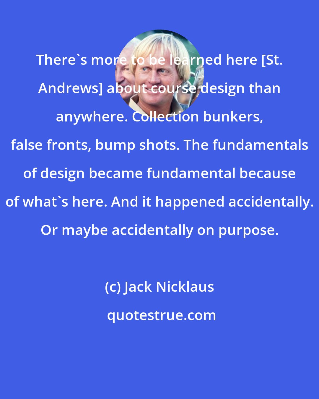 Jack Nicklaus: There's more to be learned here [St. Andrews] about course design than anywhere. Collection bunkers, false fronts, bump shots. The fundamentals of design became fundamental because of what's here. And it happened accidentally. Or maybe accidentally on purpose.