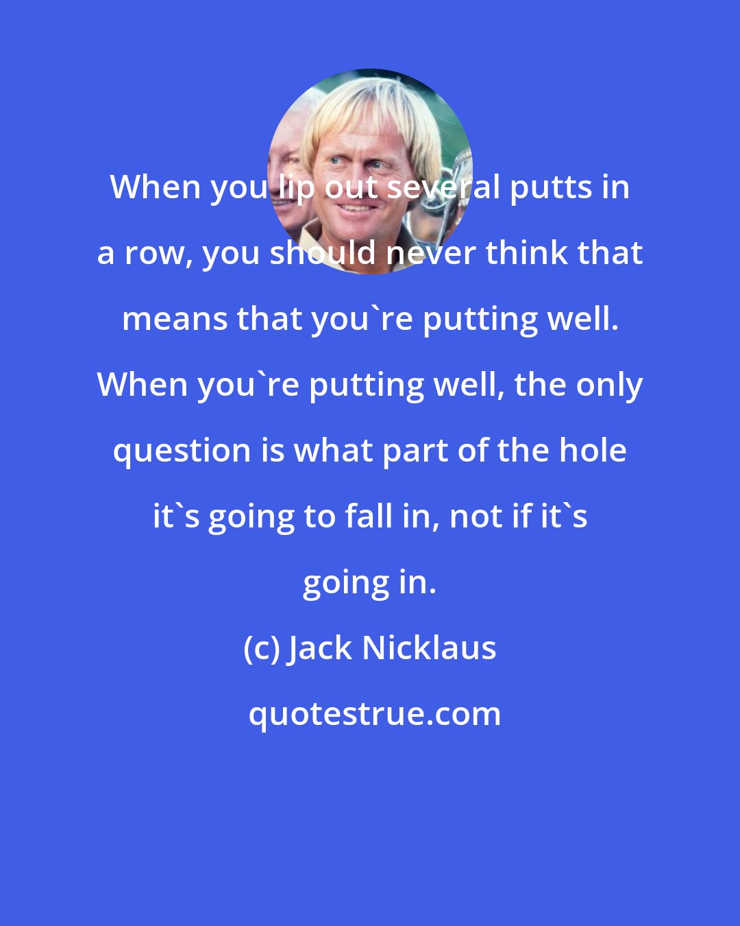 Jack Nicklaus: When you lip out several putts in a row, you should never think that means that you're putting well. When you're putting well, the only question is what part of the hole it's going to fall in, not if it's going in.