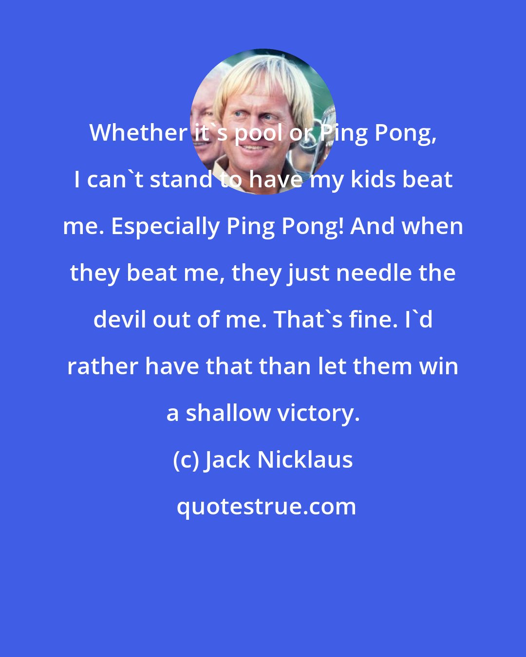 Jack Nicklaus: Whether it's pool or Ping Pong, I can't stand to have my kids beat me. Especially Ping Pong! And when they beat me, they just needle the devil out of me. That's fine. I'd rather have that than let them win a shallow victory.