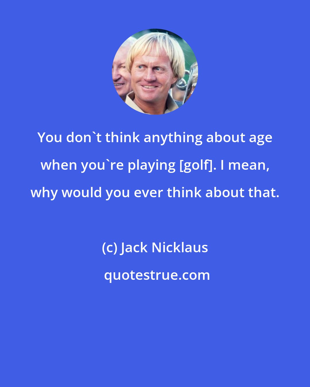 Jack Nicklaus: You don't think anything about age when you're playing [golf]. I mean, why would you ever think about that.