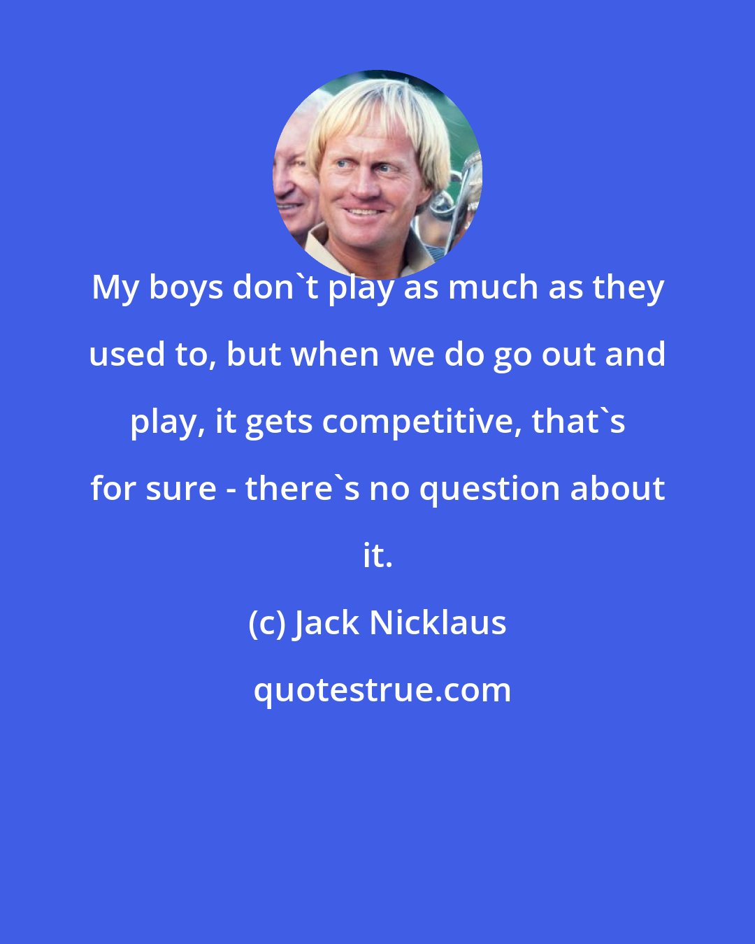 Jack Nicklaus: My boys don't play as much as they used to, but when we do go out and play, it gets competitive, that's for sure - there's no question about it.