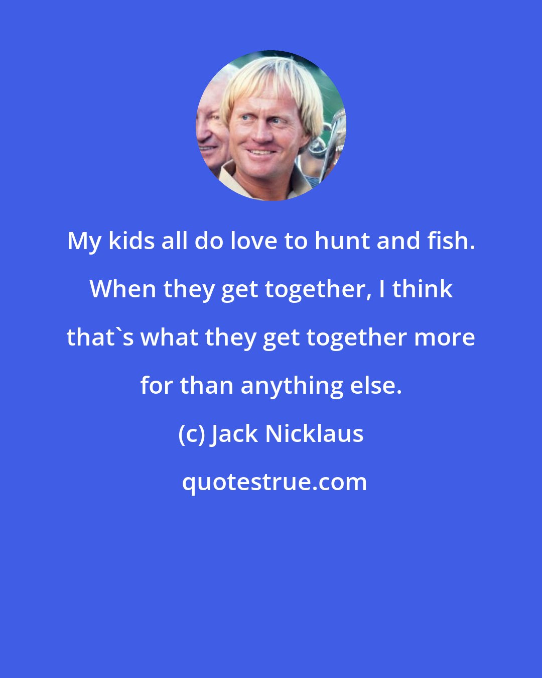 Jack Nicklaus: My kids all do love to hunt and fish. When they get together, I think that's what they get together more for than anything else.