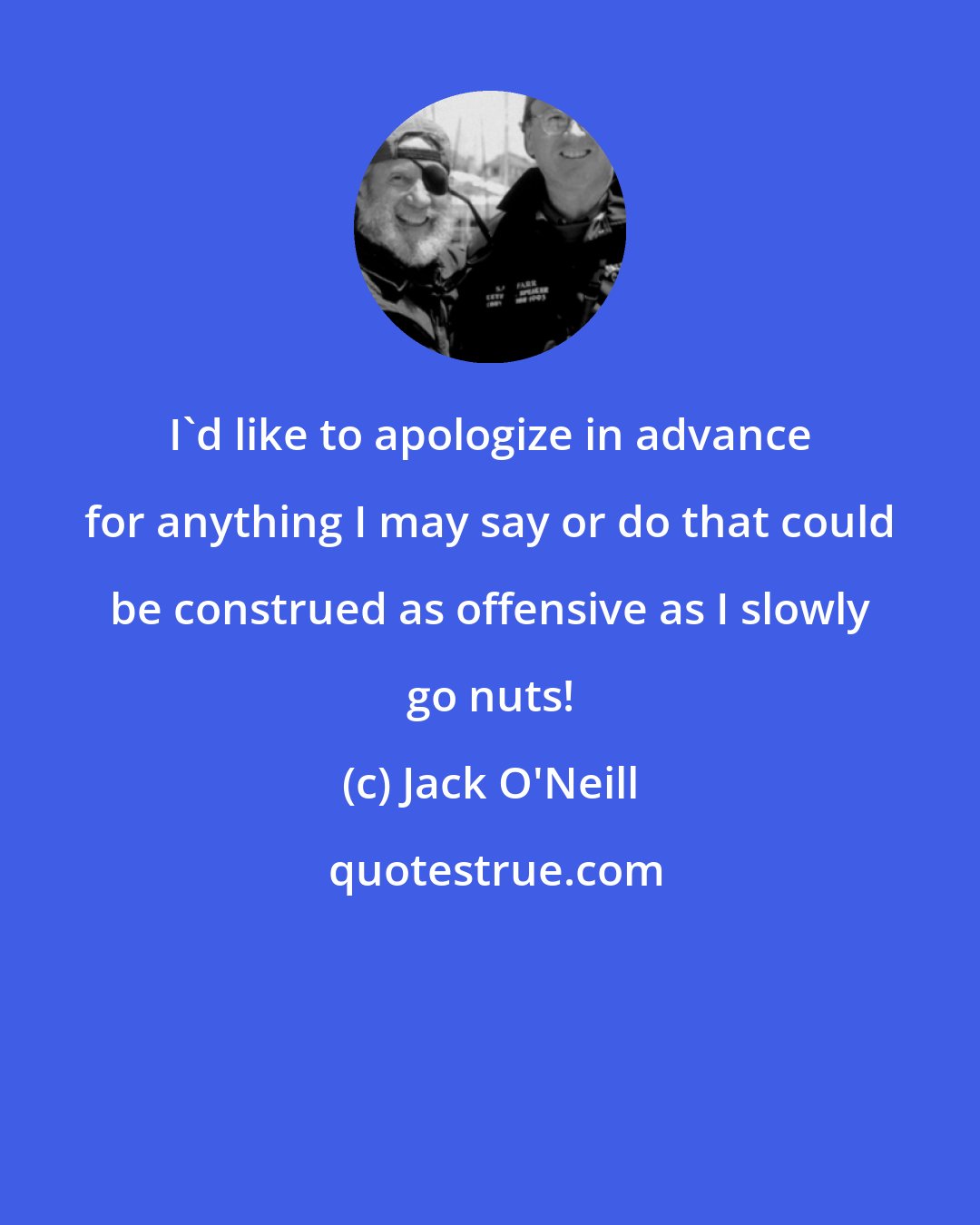 Jack O'Neill: I'd like to apologize in advance for anything I may say or do that could be construed as offensive as I slowly go nuts!