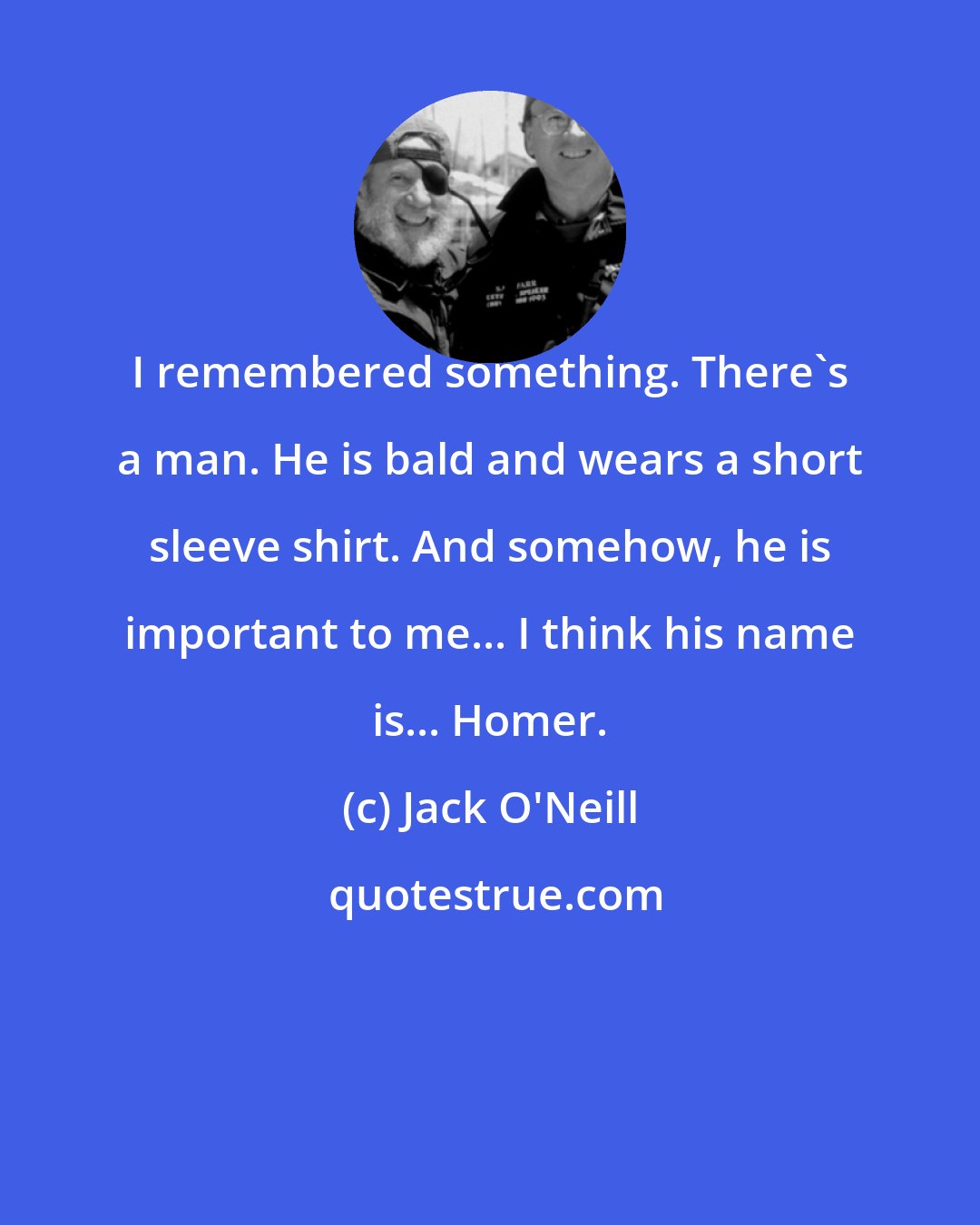 Jack O'Neill: I remembered something. There's a man. He is bald and wears a short sleeve shirt. And somehow, he is important to me... I think his name is... Homer.