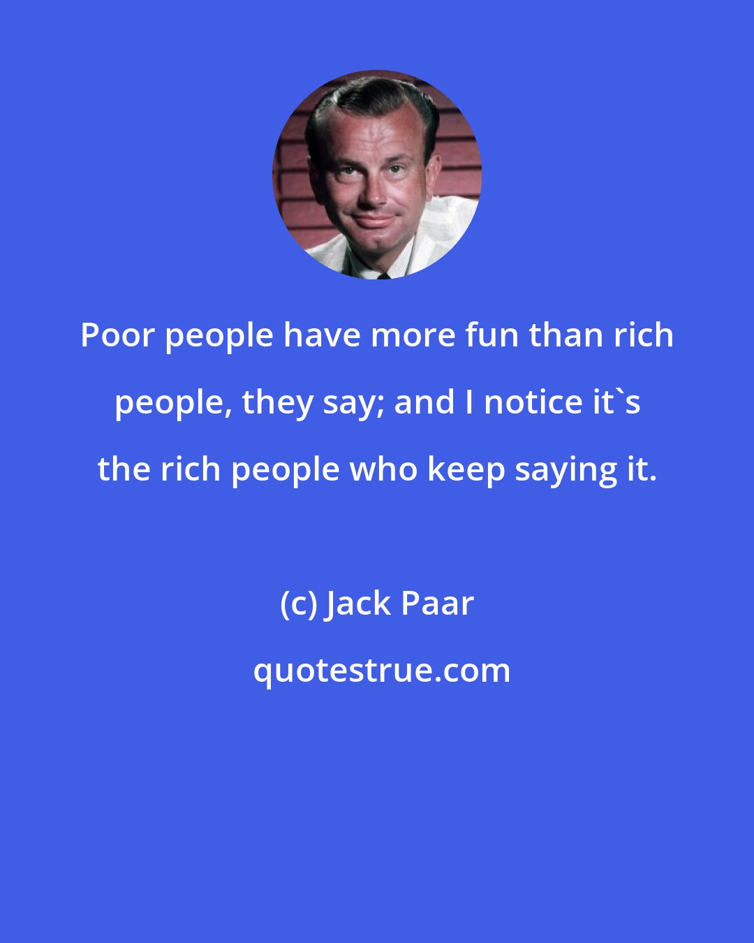 Jack Paar: Poor people have more fun than rich people, they say; and I notice it's the rich people who keep saying it.