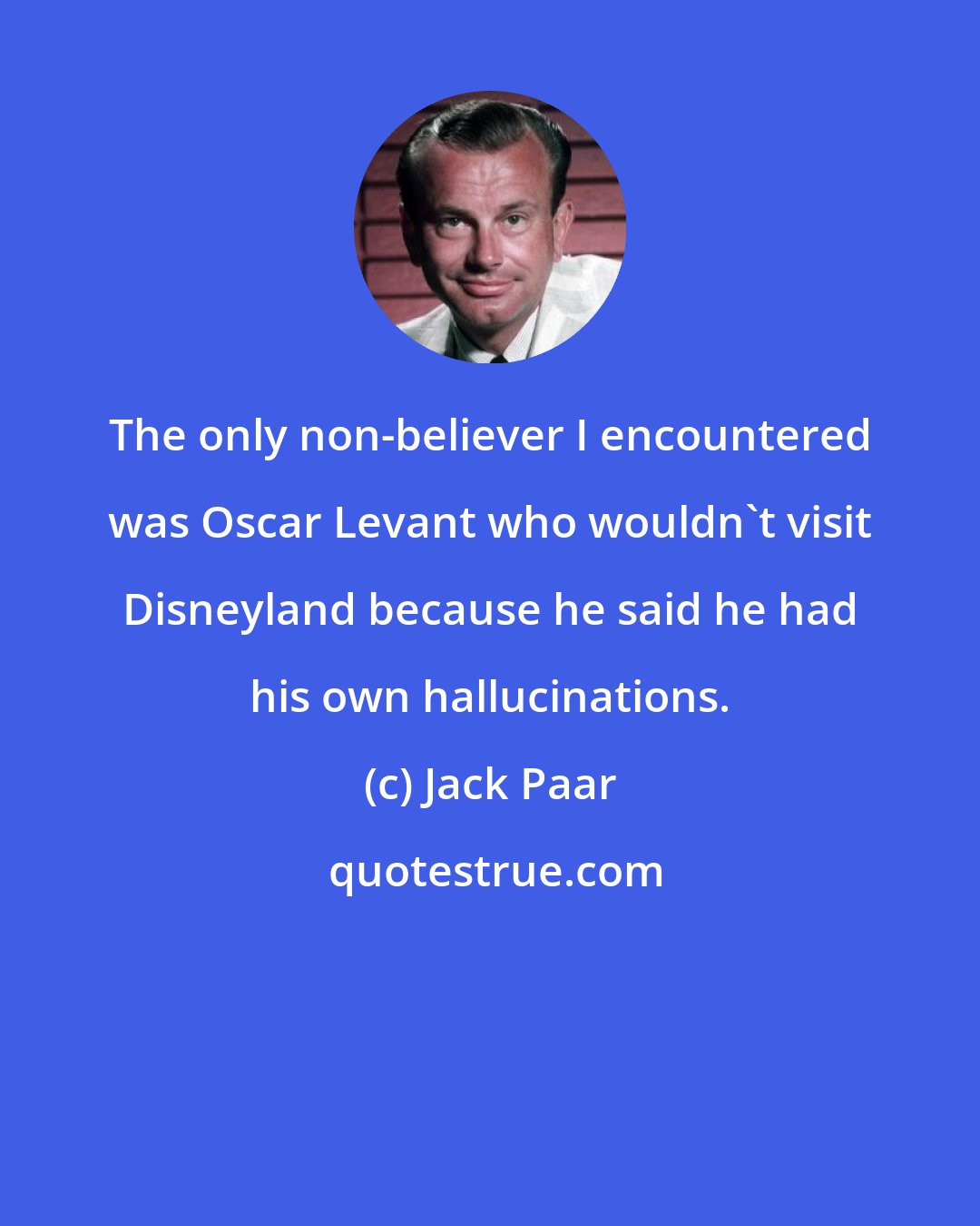 Jack Paar: The only non-believer I encountered was Oscar Levant who wouldn't visit Disneyland because he said he had his own hallucinations.