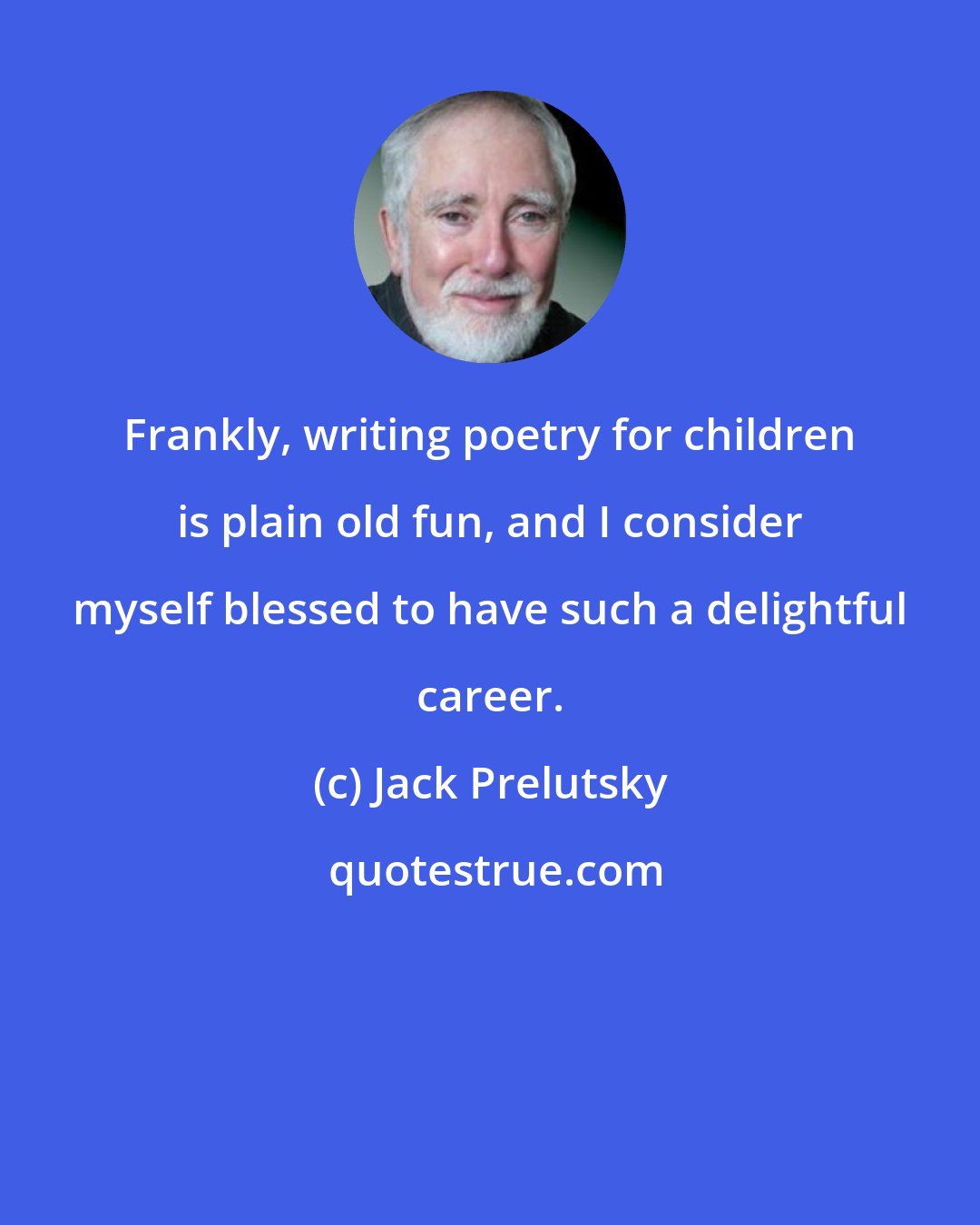 Jack Prelutsky: Frankly, writing poetry for children is plain old fun, and I consider myself blessed to have such a delightful career.