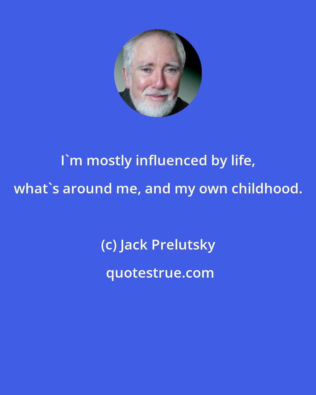 Jack Prelutsky: I'm mostly influenced by life, what's around me, and my own childhood.