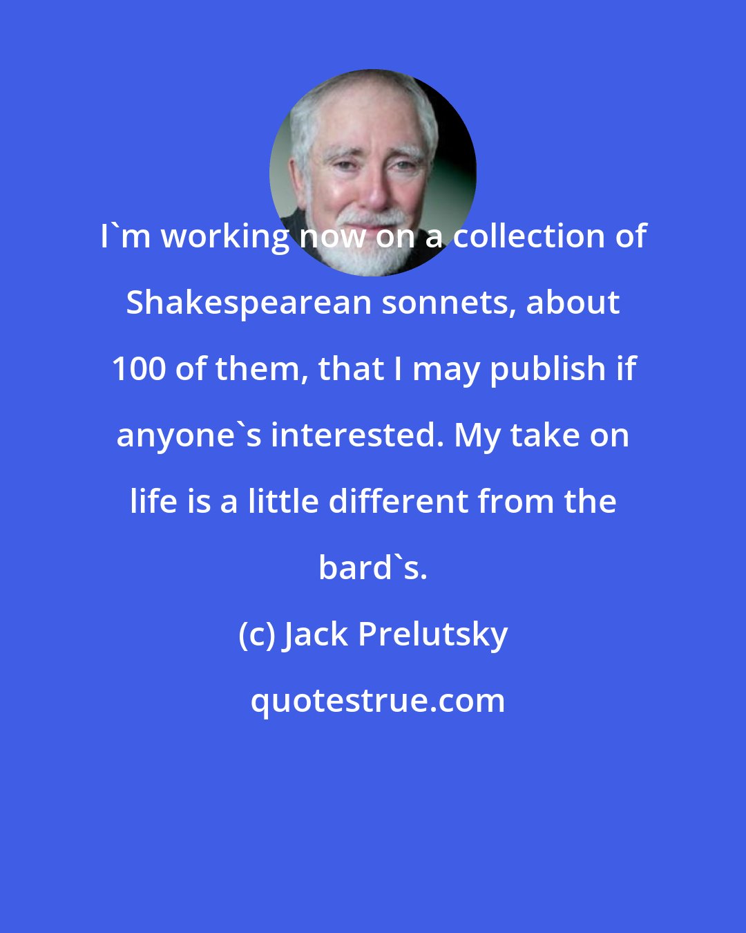 Jack Prelutsky: I'm working now on a collection of Shakespearean sonnets, about 100 of them, that I may publish if anyone's interested. My take on life is a little different from the bard's.