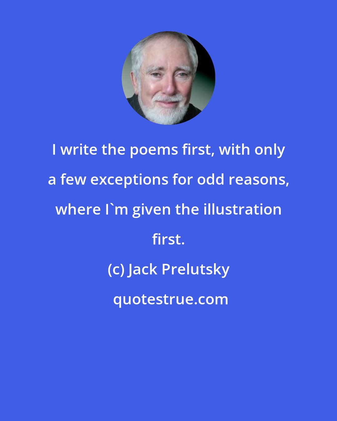 Jack Prelutsky: I write the poems first, with only a few exceptions for odd reasons, where I'm given the illustration first.