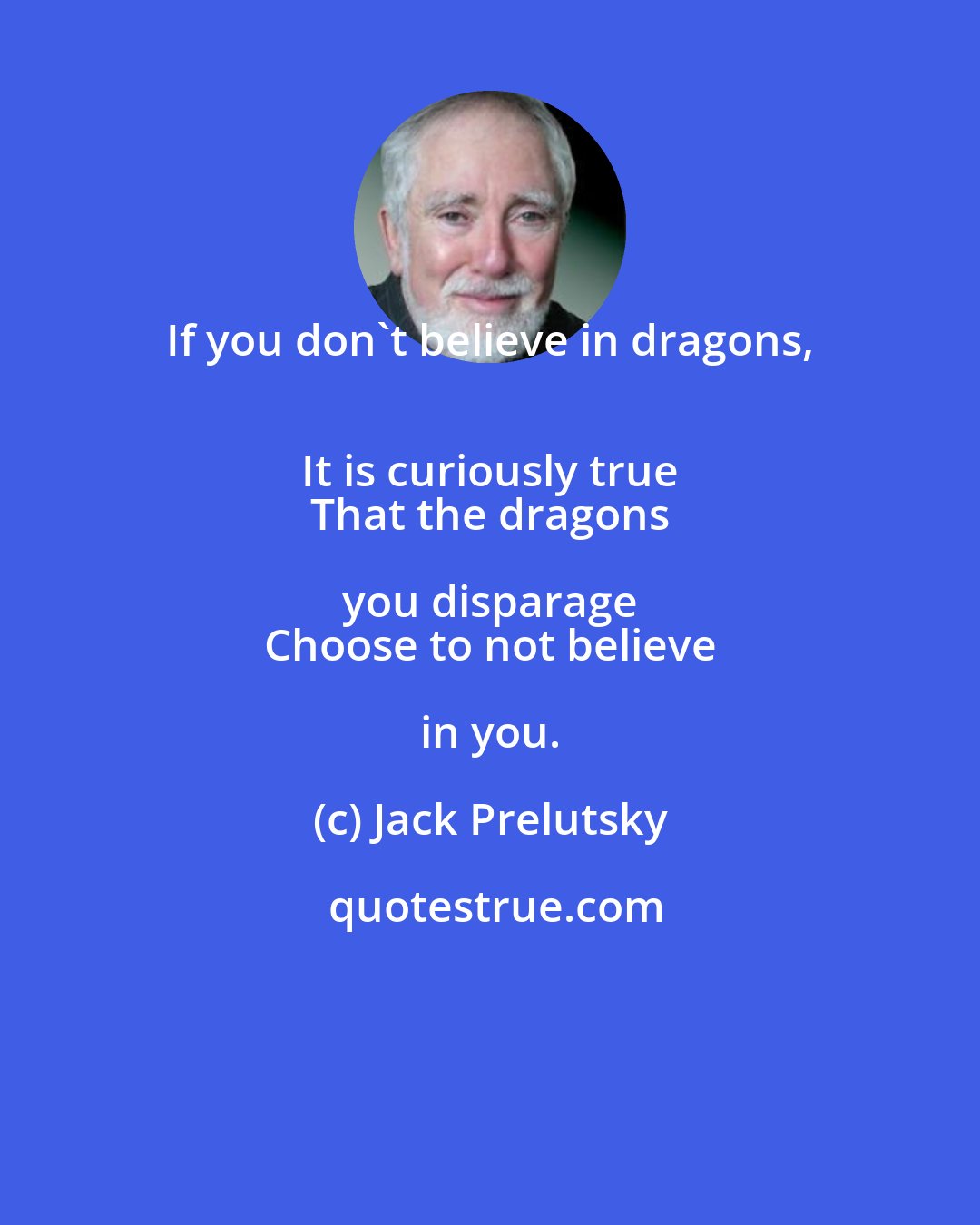 Jack Prelutsky: If you don't believe in dragons, 
 It is curiously true 
 That the dragons you disparage 
 Choose to not believe in you.