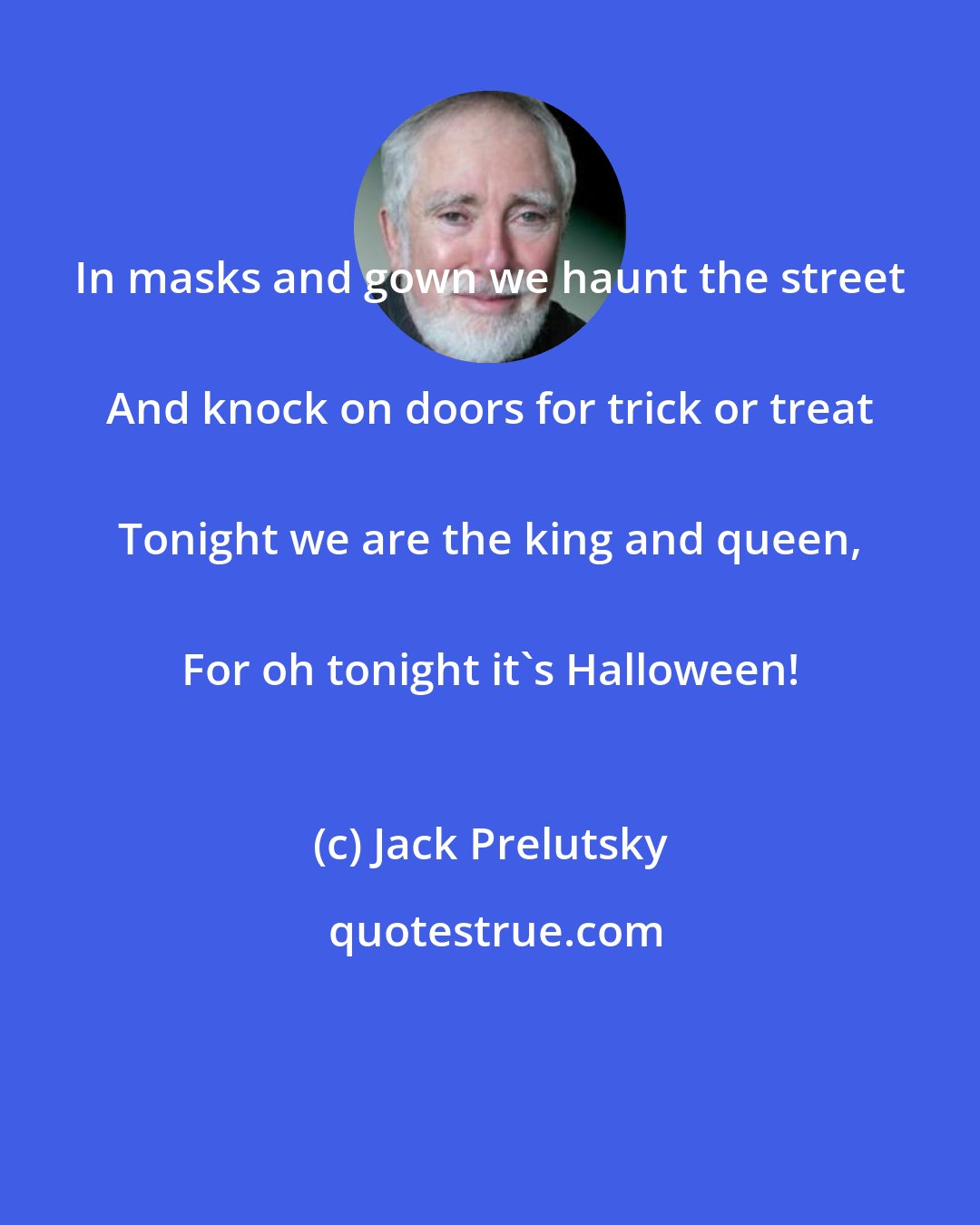 Jack Prelutsky: In masks and gown we haunt the street 
 And knock on doors for trick or treat 
 Tonight we are the king and queen, 
 For oh tonight it's Halloween!