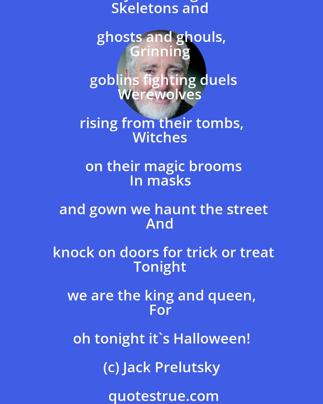 Jack Prelutsky: It's Halloween! It's Halloween! 
The moon is full and bright
And we shall see what can't be seen 
On any other night. 
Skeletons and ghosts and ghouls, 
Grinning goblins fighting duels
Werewolves rising from their tombs, 
Witches on their magic brooms
In masks and gown we haunt the street
And knock on doors for trick or treat
Tonight we are the king and queen, 
For oh tonight it's Halloween!