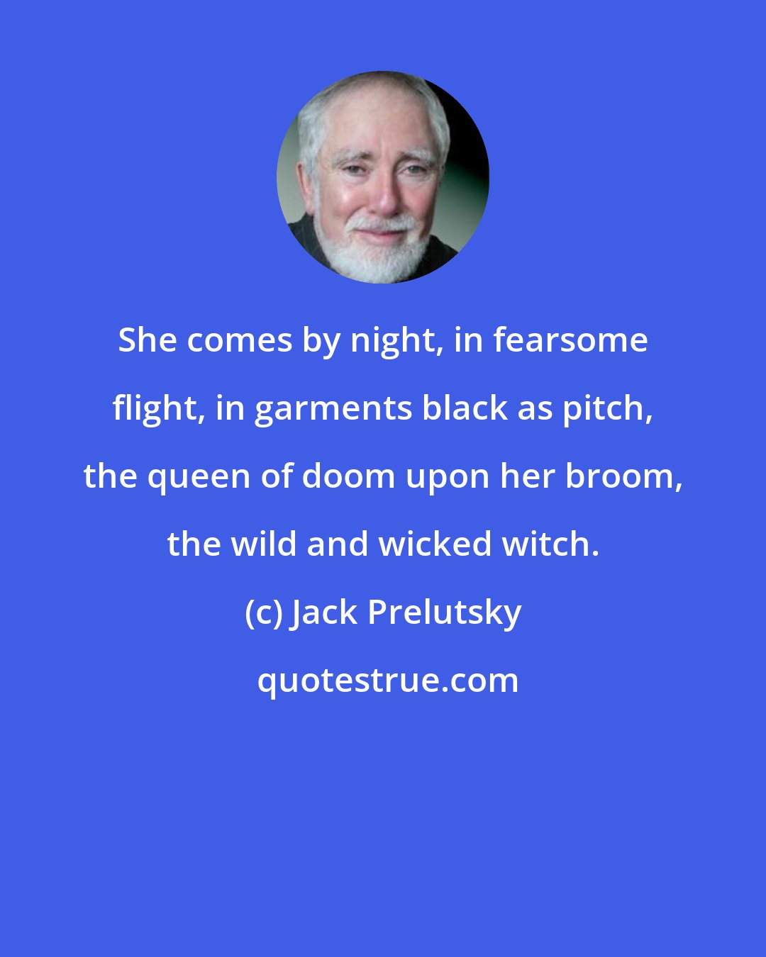 Jack Prelutsky: She comes by night, in fearsome flight, in garments black as pitch, the queen of doom upon her broom, the wild and wicked witch.