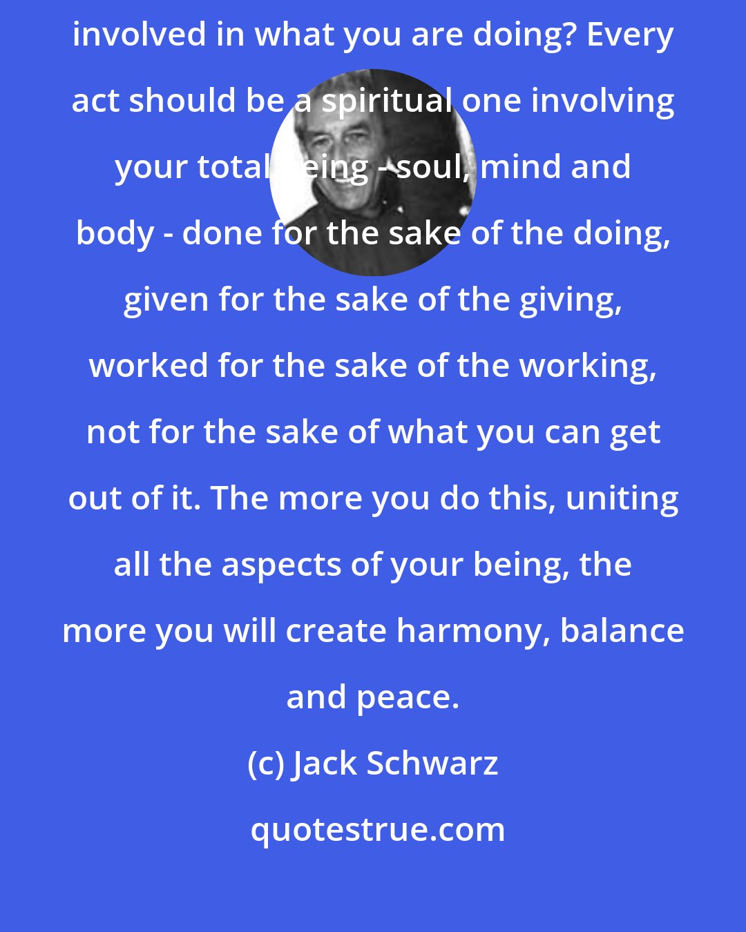 Jack Schwarz: You are meant to think before you speak. How many times is your heart involved in what you are doing? Every act should be a spiritual one involving your total being - soul, mind and body - done for the sake of the doing, given for the sake of the giving, worked for the sake of the working, not for the sake of what you can get out of it. The more you do this, uniting all the aspects of your being, the more you will create harmony, balance and peace.