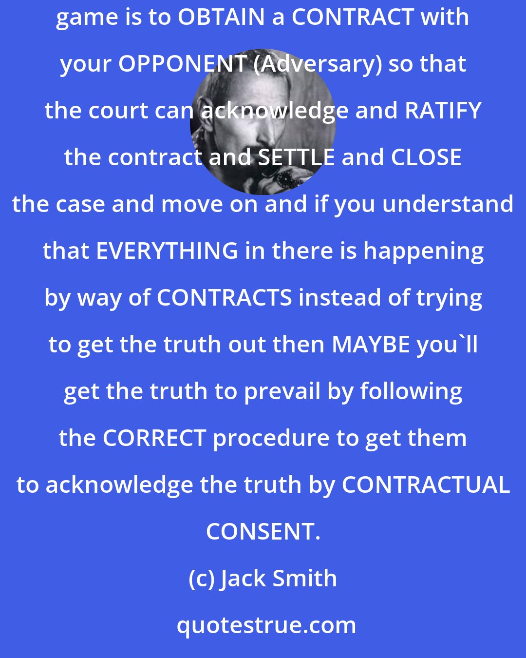 Jack Smith: The courts are run on COMMERCIAL CONTRACT LAW and that is has NOTHING to do with any IN-LAW procedures whatsoever. So the nature of the game is to OBTAIN a CONTRACT with your OPPONENT (Adversary) so that the court can acknowledge and RATIFY the contract and SETTLE and CLOSE the case and move on and if you understand that EVERYTHING in there is happening by way of CONTRACTS instead of trying to get the truth out then MAYBE you'll get the truth to prevail by following the CORRECT procedure to get them to acknowledge the truth by CONTRACTUAL CONSENT.