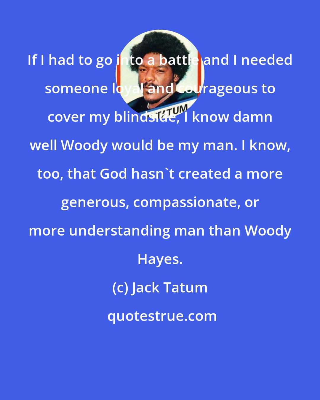 Jack Tatum: If I had to go into a battle and I needed someone loyal and courageous to cover my blindside, I know damn well Woody would be my man. I know, too, that God hasn't created a more generous, compassionate, or more understanding man than Woody Hayes.