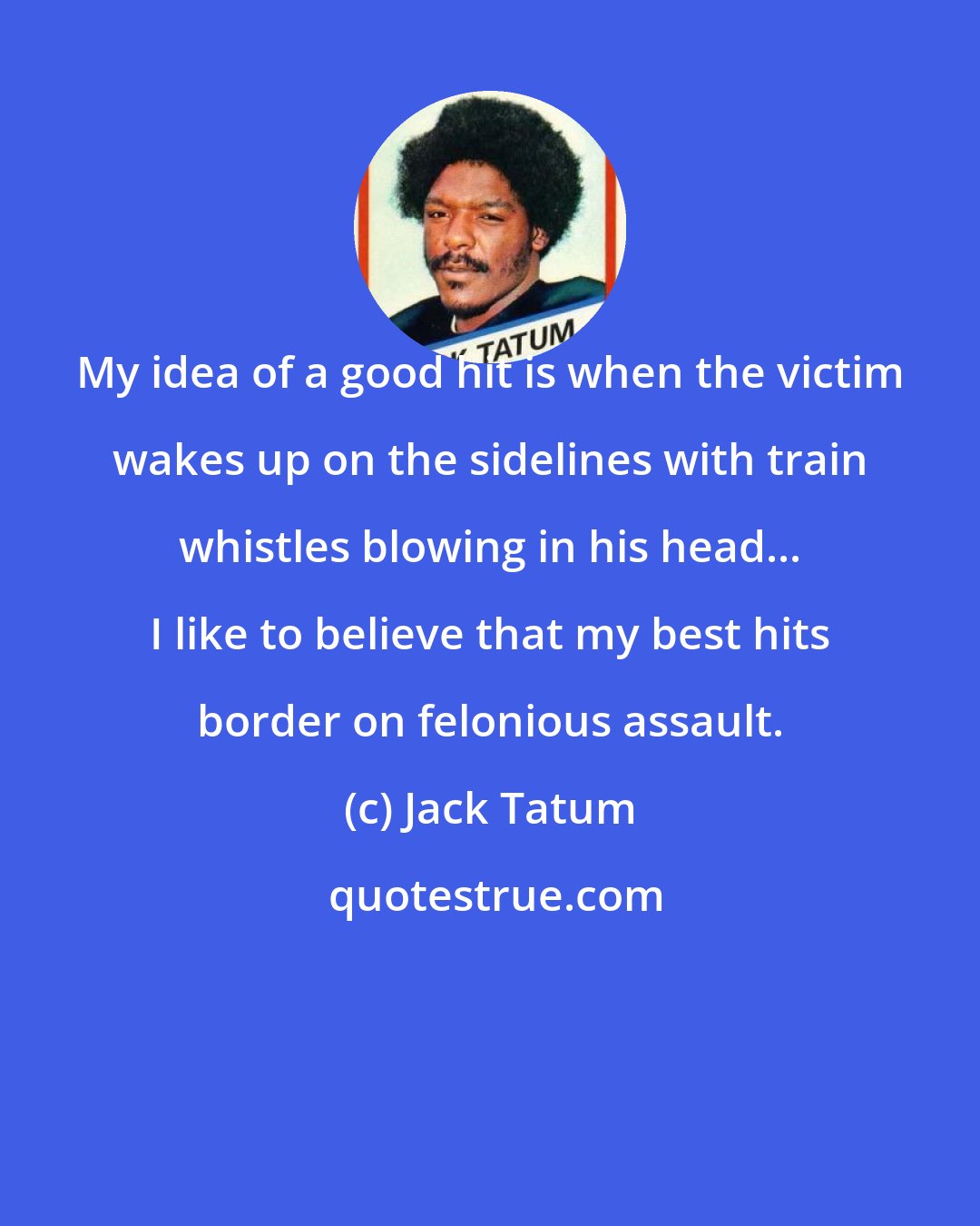 Jack Tatum: My idea of a good hit is when the victim wakes up on the sidelines with train whistles blowing in his head... I like to believe that my best hits border on felonious assault.