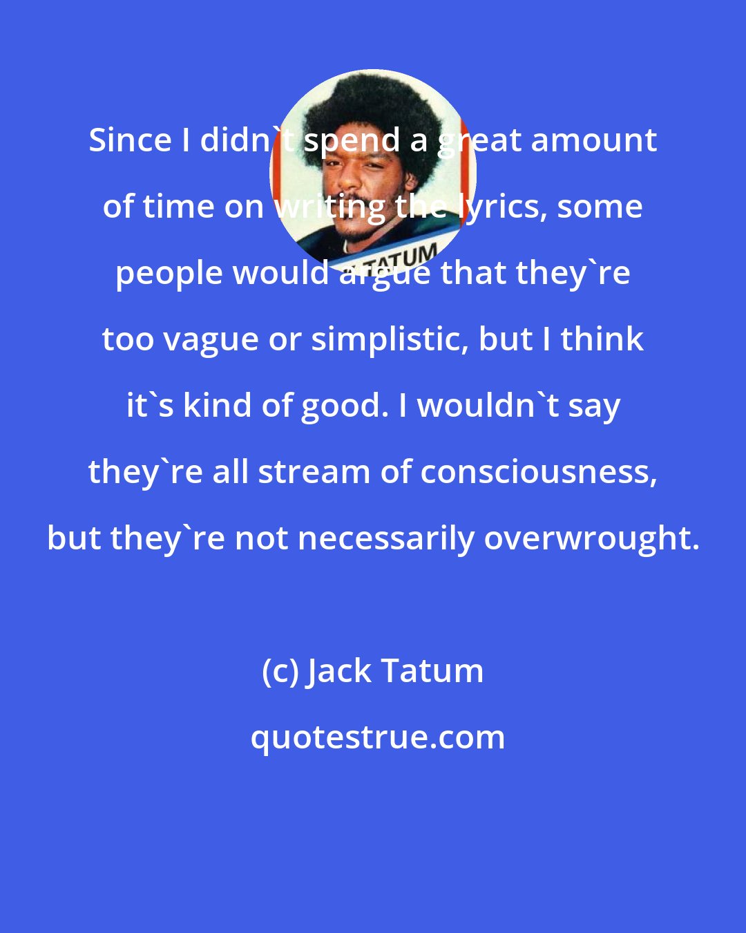 Jack Tatum: Since I didn't spend a great amount of time on writing the lyrics, some people would argue that they're too vague or simplistic, but I think it's kind of good. I wouldn't say they're all stream of consciousness, but they're not necessarily overwrought.