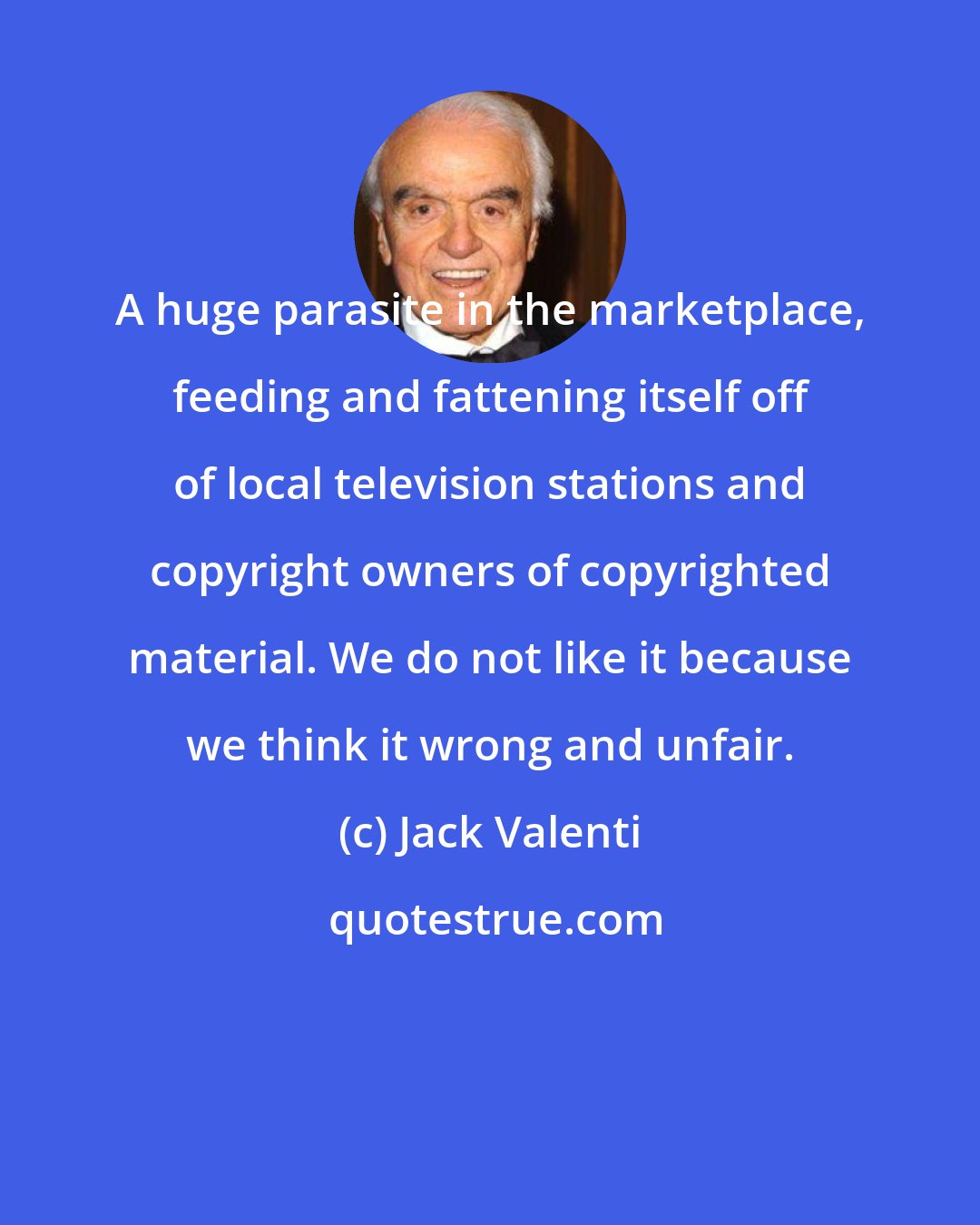 Jack Valenti: A huge parasite in the marketplace, feeding and fattening itself off of local television stations and copyright owners of copyrighted material. We do not like it because we think it wrong and unfair.