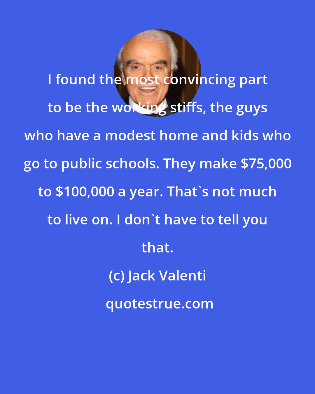 Jack Valenti: I found the most convincing part to be the working stiffs, the guys who have a modest home and kids who go to public schools. They make $75,000 to $100,000 a year. That's not much to live on. I don't have to tell you that.