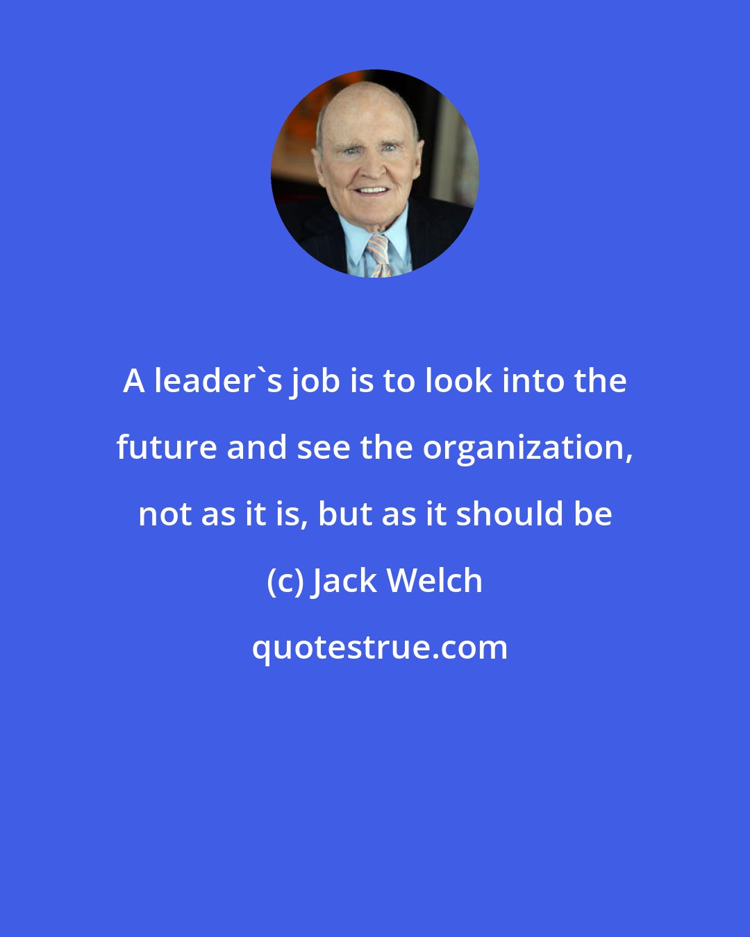 Jack Welch: A leader's job is to look into the future and see the organization, not as it is, but as it should be