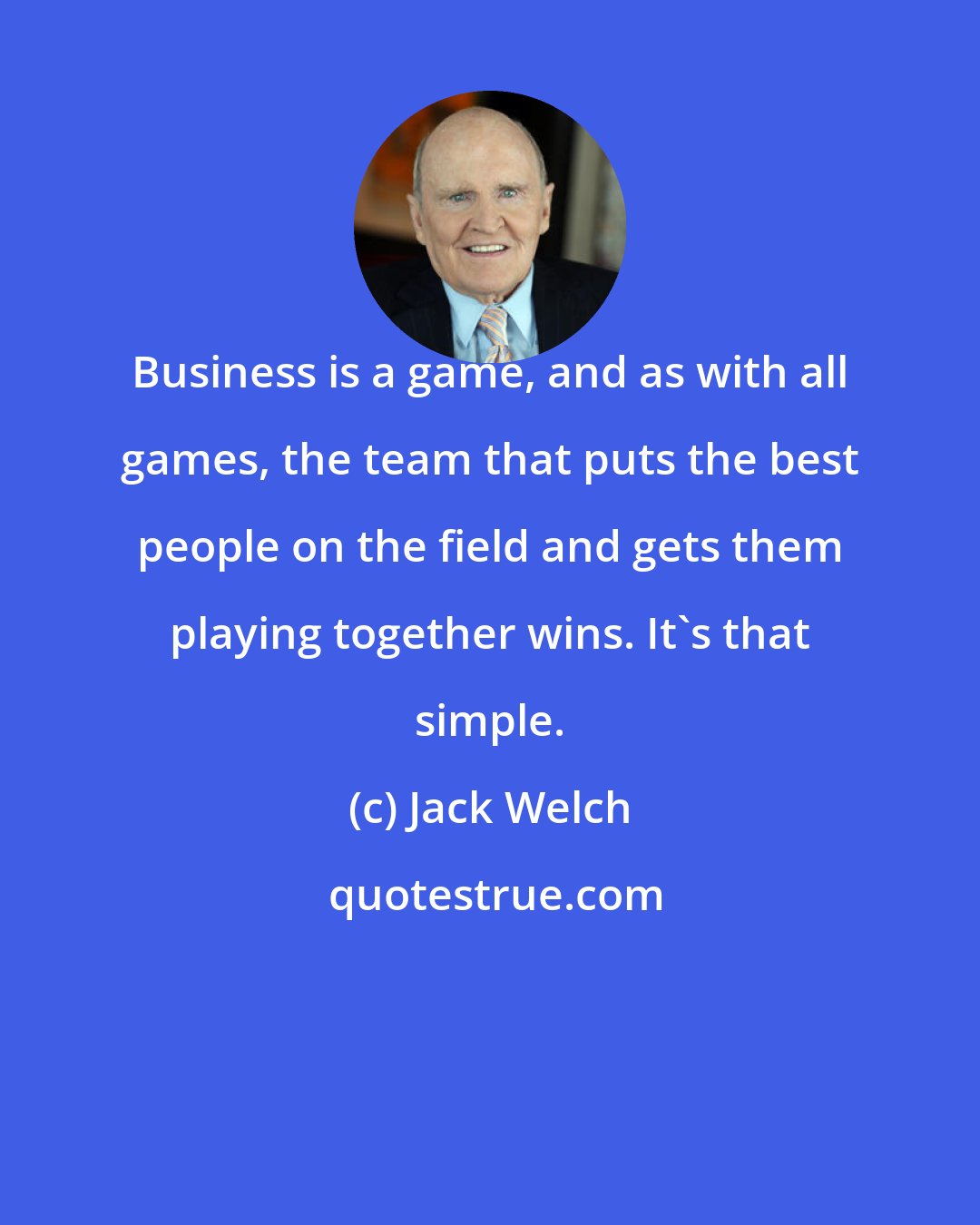 Jack Welch: Business is a game, and as with all games, the team that puts the best people on the field and gets them playing together wins. It's that simple.