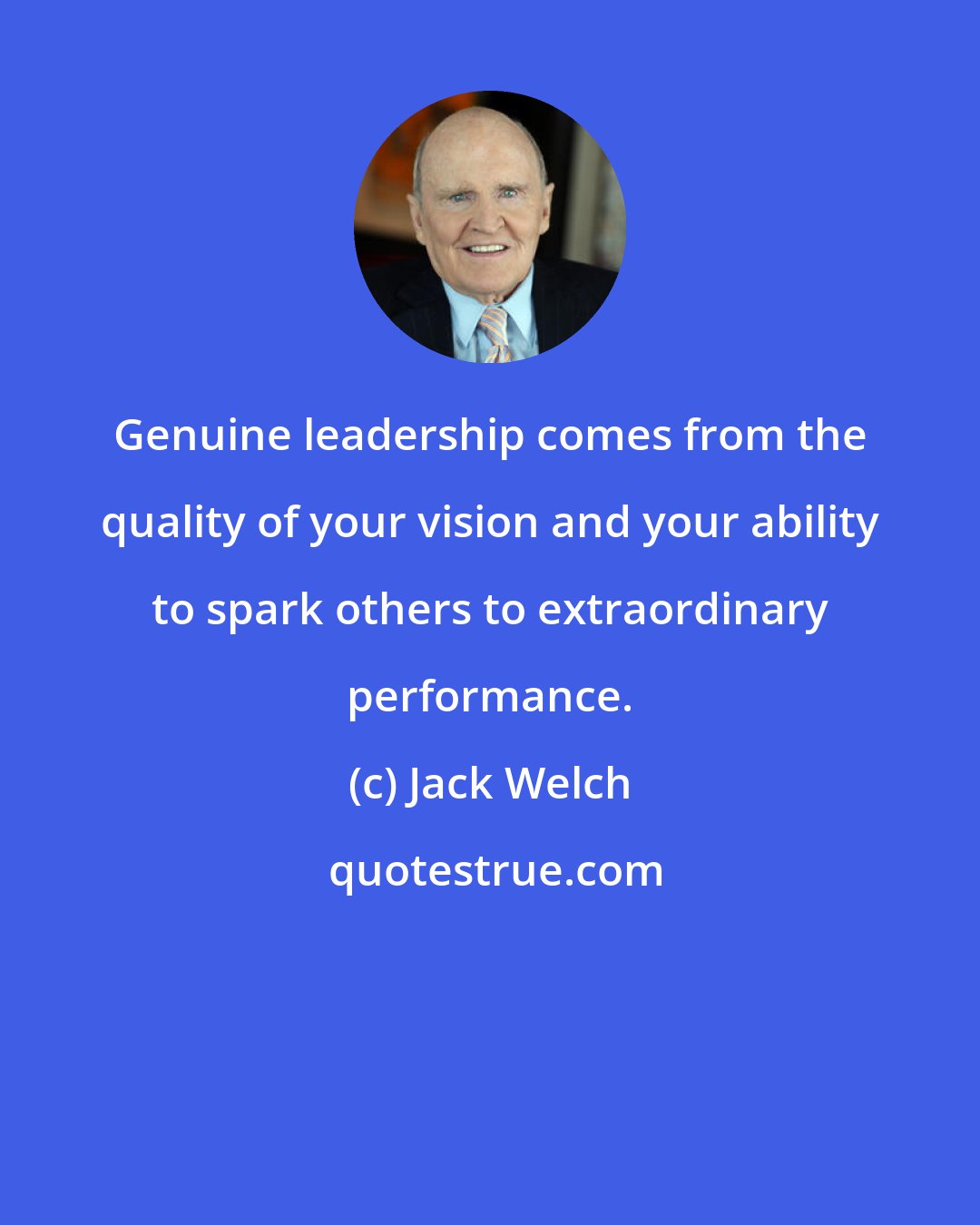 Jack Welch: Genuine leadership comes from the quality of your vision and your ability to spark others to extraordinary performance.