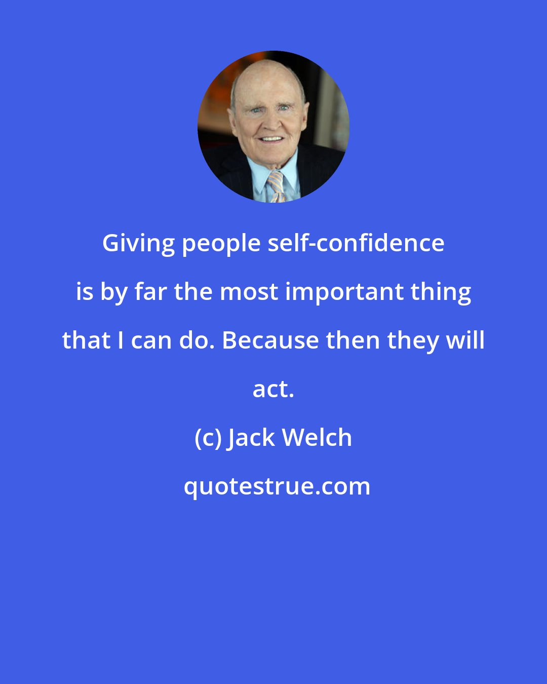 Jack Welch: Giving people self-confidence is by far the most important thing that I can do. Because then they will act.