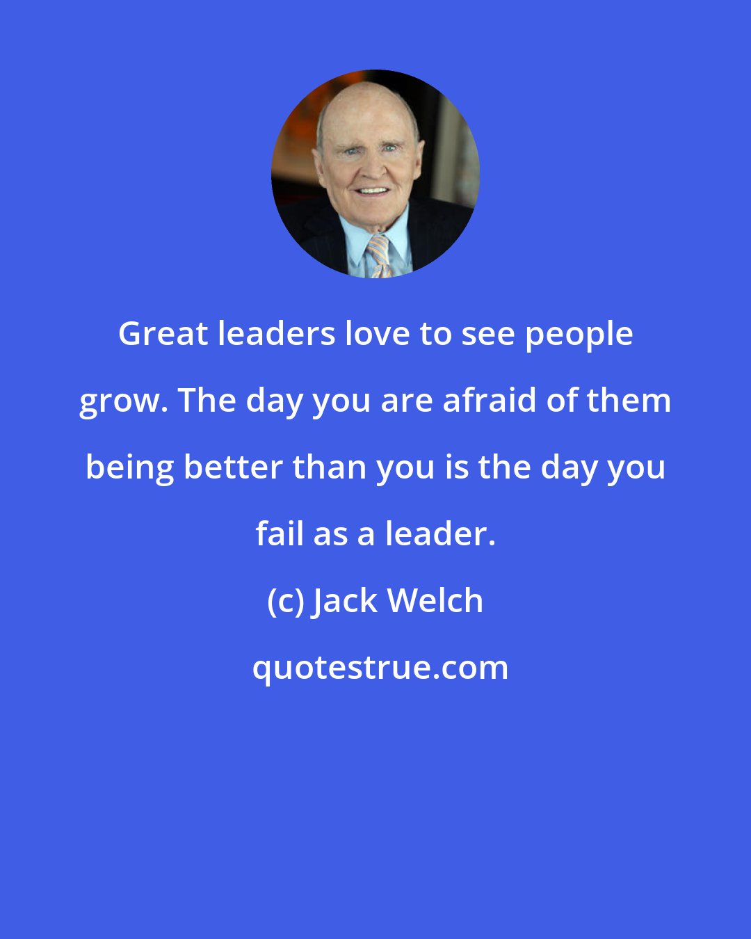 Jack Welch: Great leaders love to see people grow. The day you are afraid of them being better than you is the day you fail as a leader.