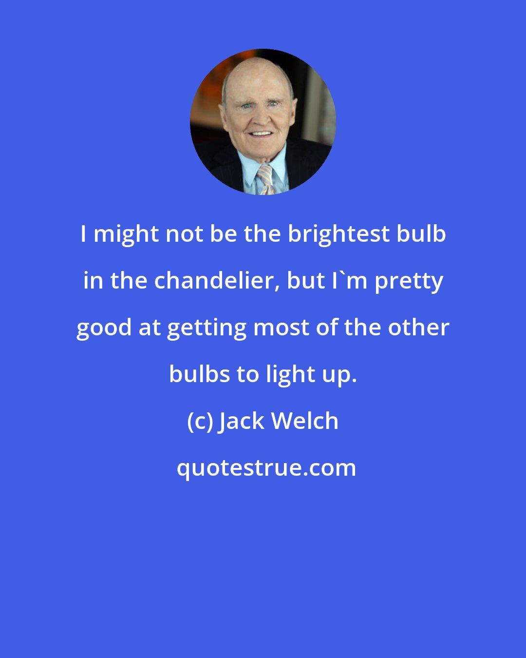 Jack Welch: I might not be the brightest bulb in the chandelier, but I'm pretty good at getting most of the other bulbs to light up.