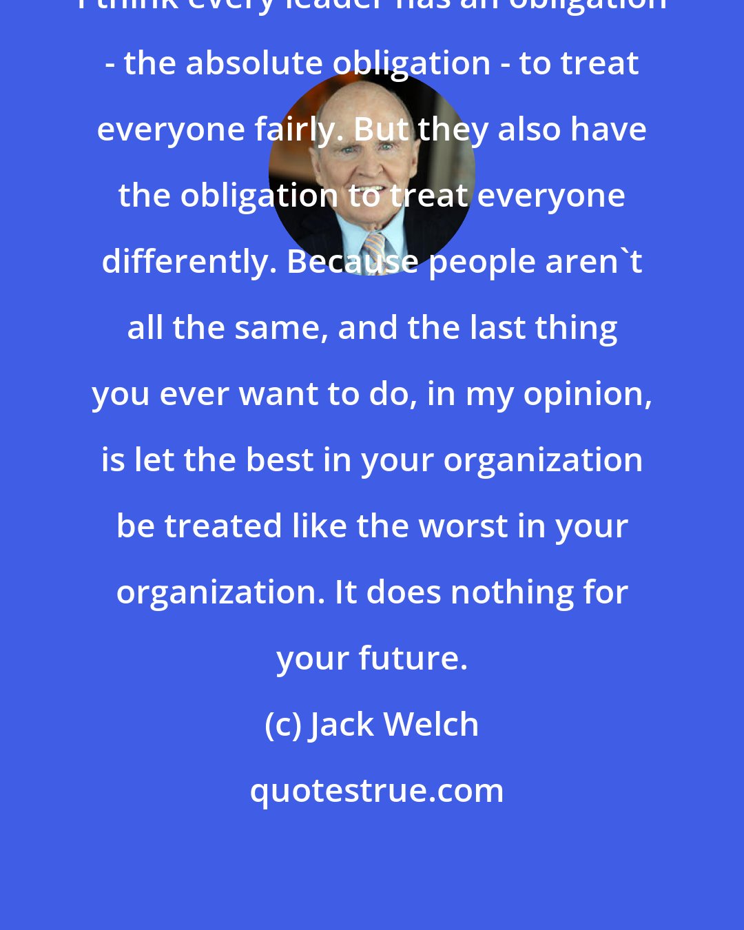 Jack Welch: I think every leader has an obligation - the absolute obligation - to treat everyone fairly. But they also have the obligation to treat everyone differently. Because people aren't all the same, and the last thing you ever want to do, in my opinion, is let the best in your organization be treated like the worst in your organization. It does nothing for your future.