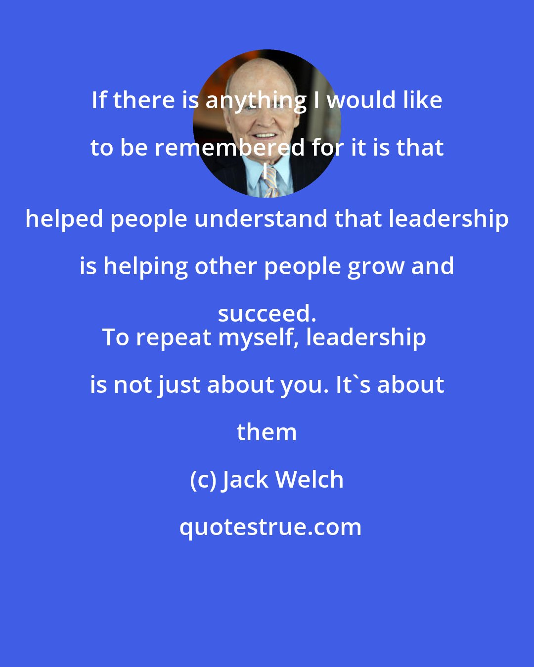 Jack Welch: If there is anything I would like to be remembered for it is that 
I helped people understand that leadership is helping other people grow and succeed. 
To repeat myself, leadership is not just about you. It's about them