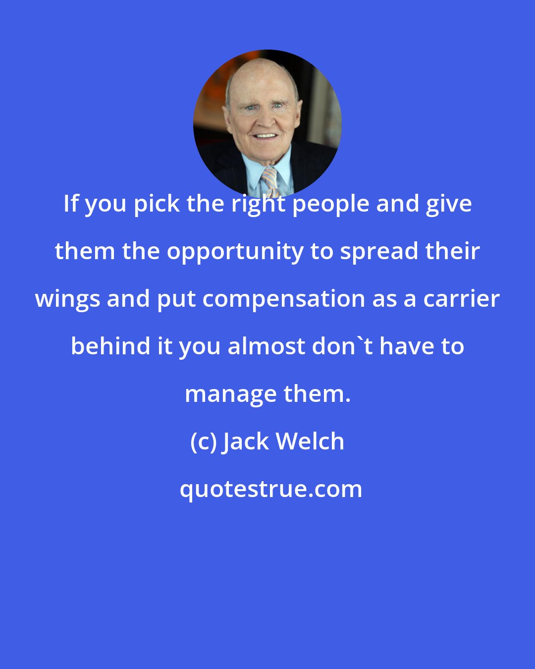 Jack Welch: If you pick the right people and give them the opportunity to spread their wings and put compensation as a carrier behind it you almost don't have to manage them.