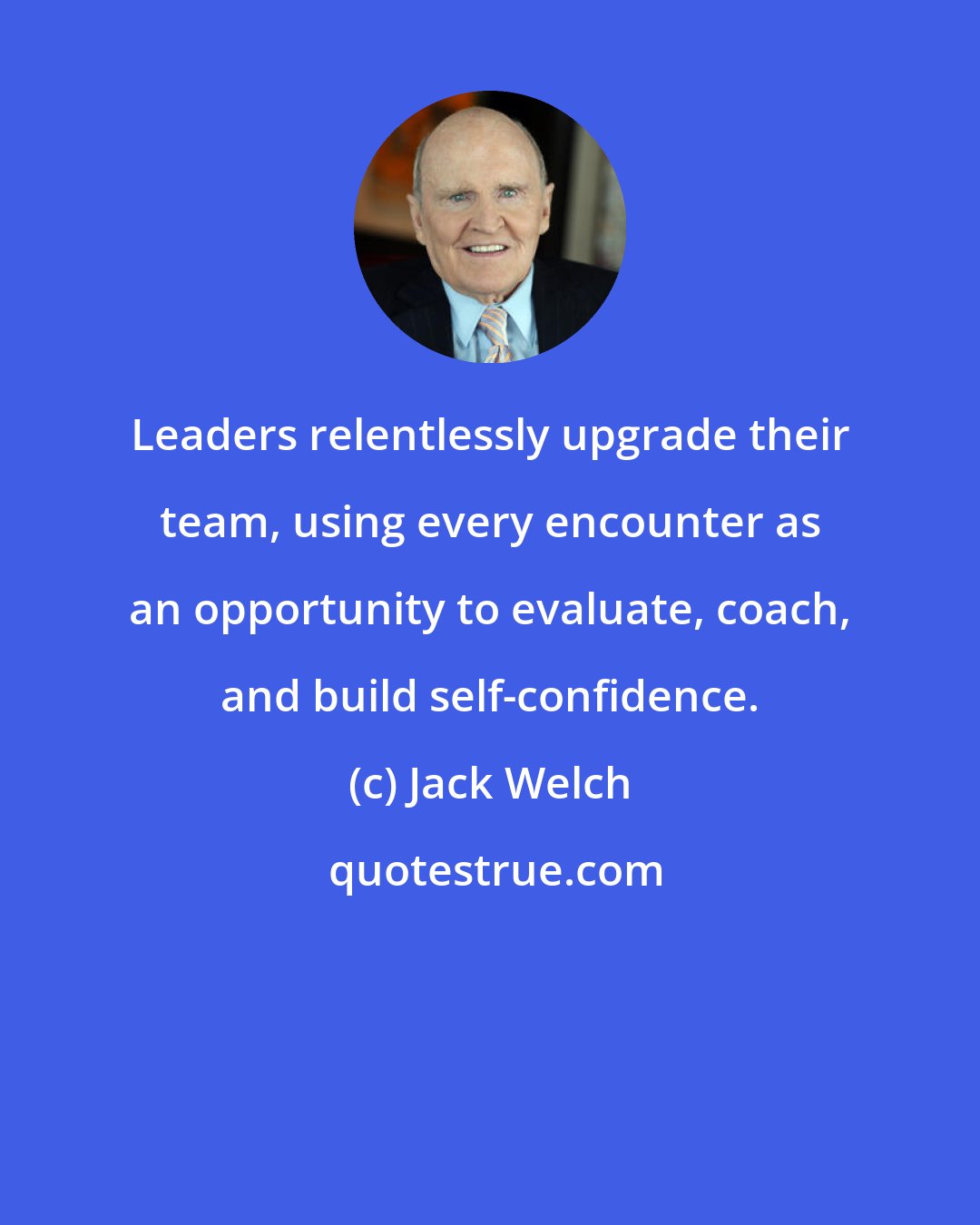 Jack Welch: Leaders relentlessly upgrade their team, using every encounter as an opportunity to evaluate, coach, and build self-confidence.