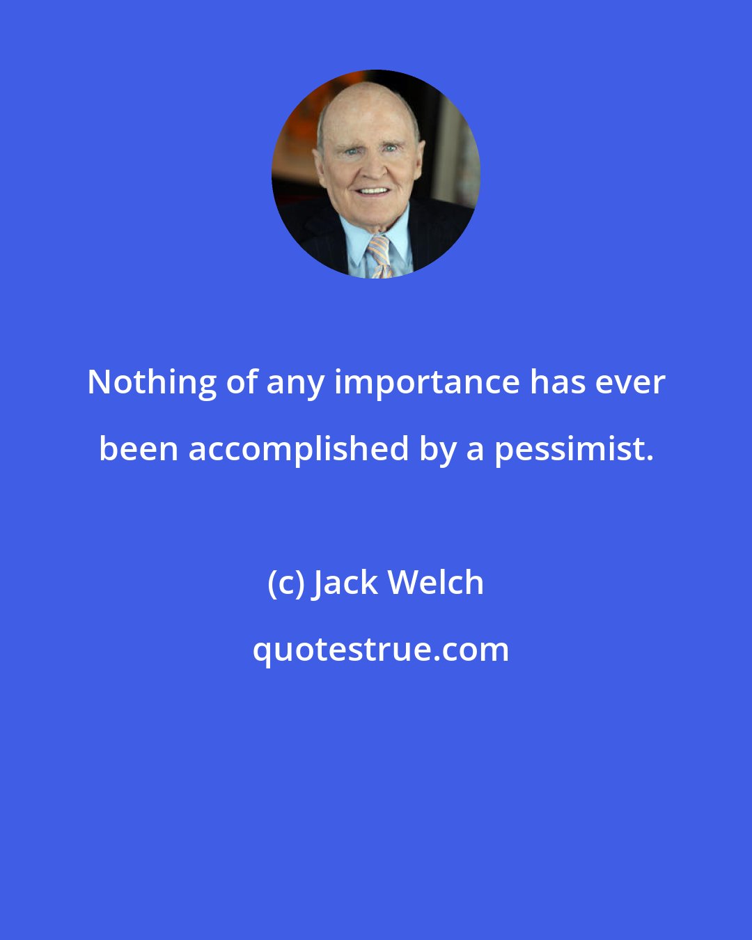 Jack Welch: Nothing of any importance has ever been accomplished by a pessimist.