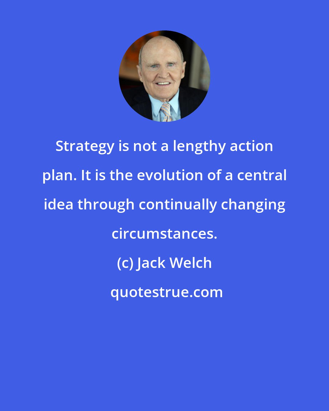 Jack Welch: Strategy is not a lengthy action plan. It is the evolution of a central idea through continually changing circumstances.