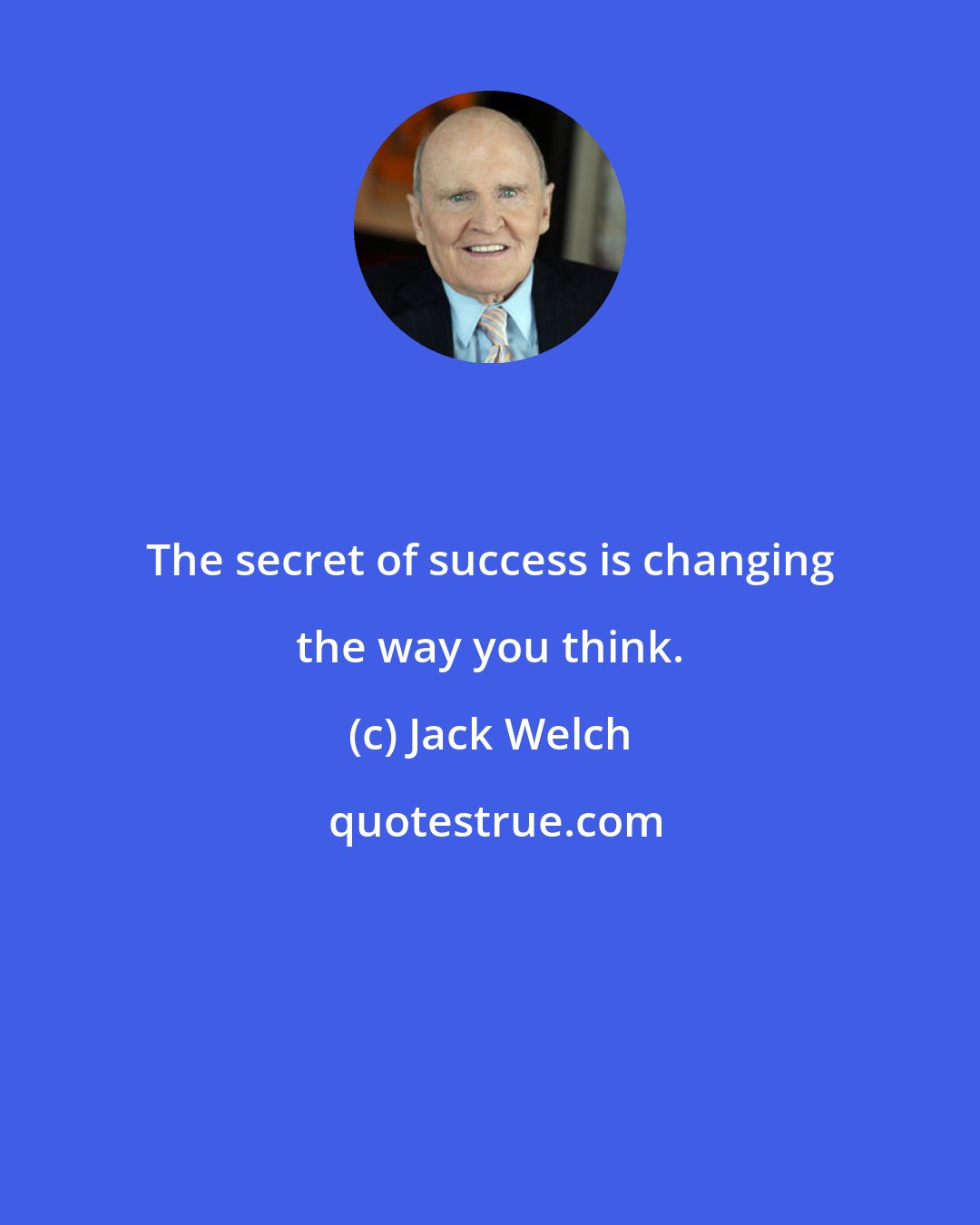 Jack Welch: The secret of success is changing the way you think.