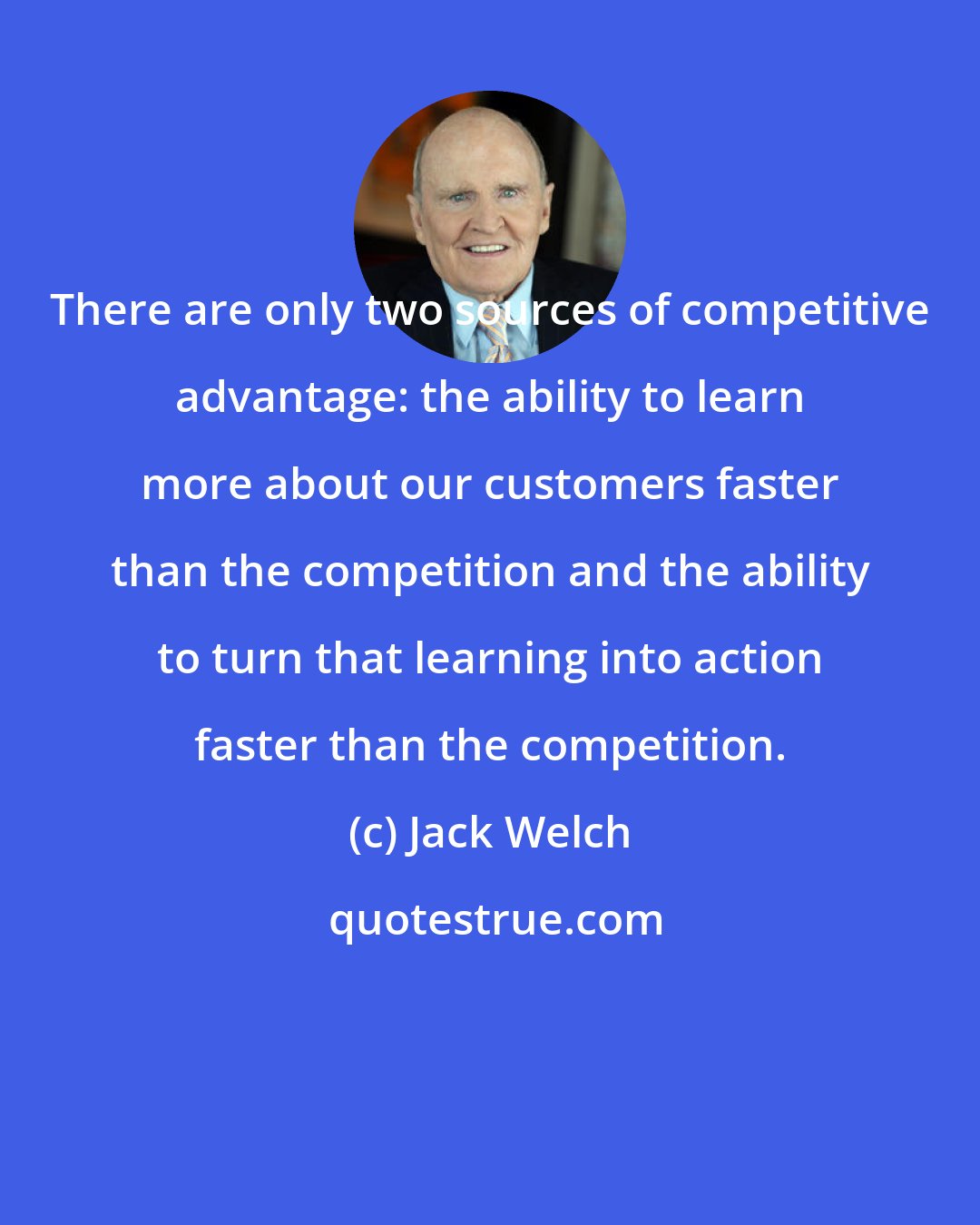 Jack Welch: There are only two sources of competitive advantage: the ability to learn more about our customers faster than the competition and the ability to turn that learning into action faster than the competition.