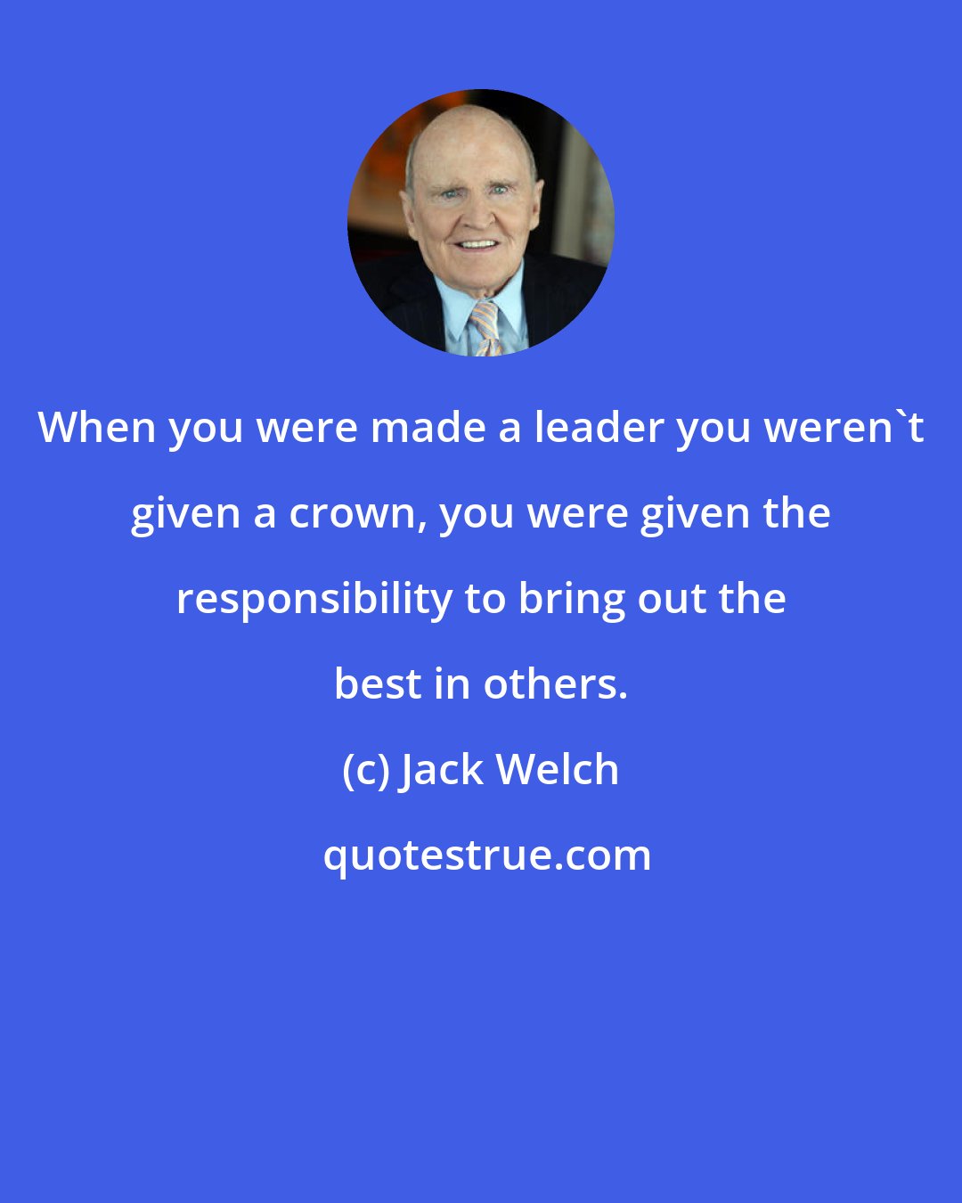 Jack Welch: When you were made a leader you weren't given a crown, you were given the responsibility to bring out the best in others.