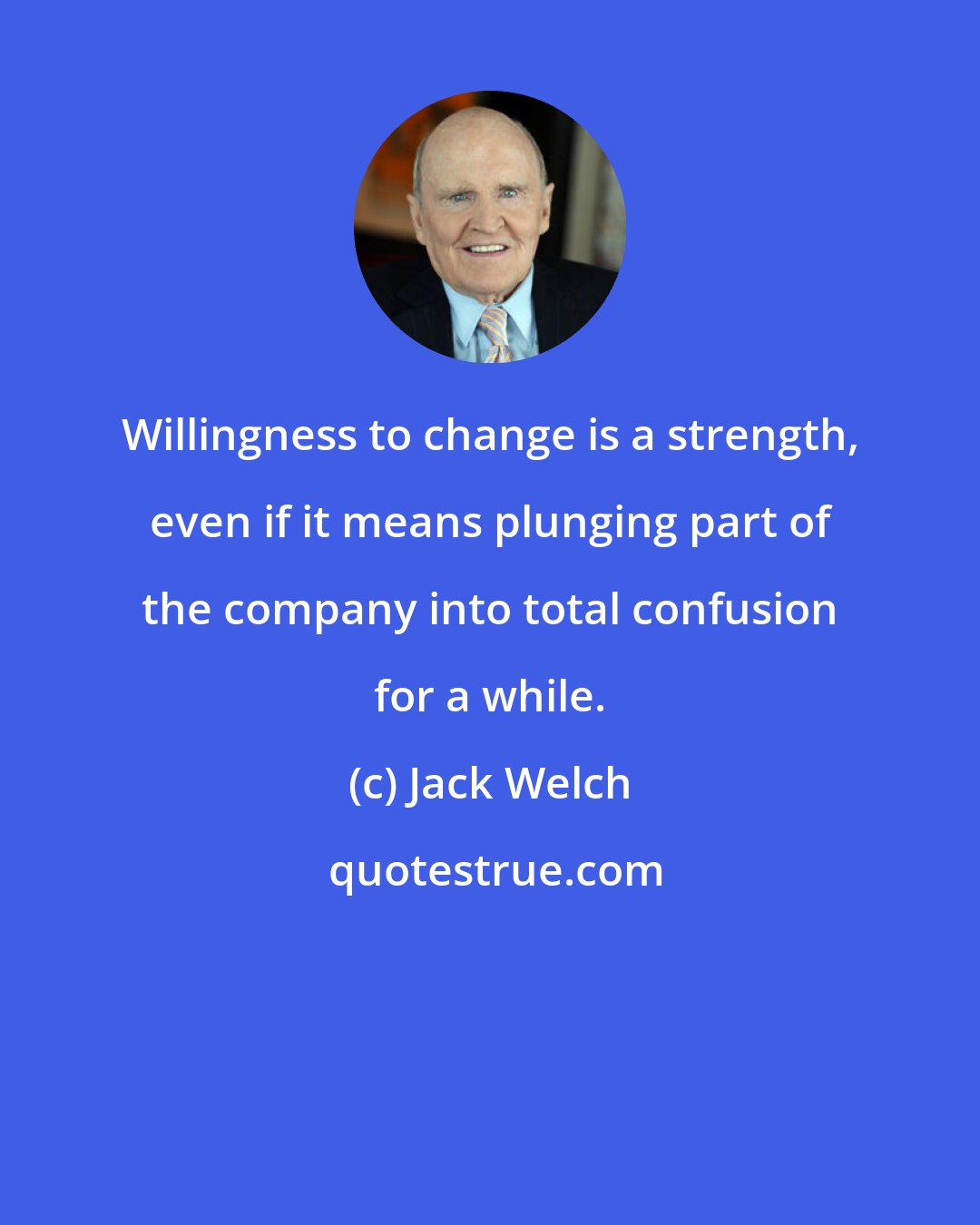 Jack Welch: Willingness to change is a strength, even if it means plunging part of the company into total confusion for a while.