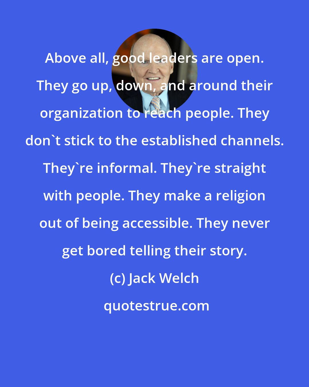 Jack Welch: Above all, good leaders are open. They go up, down, and around their organization to reach people. They don't stick to the established channels. They're informal. They're straight with people. They make a religion out of being accessible. They never get bored telling their story.