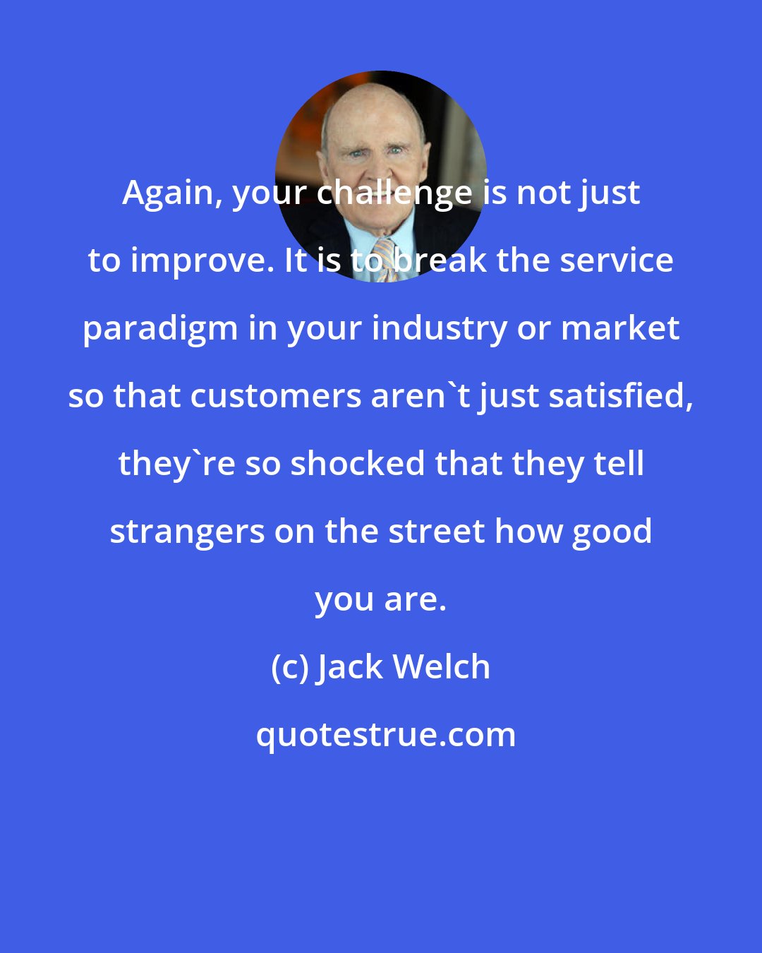Jack Welch: Again, your challenge is not just to improve. It is to break the service paradigm in your industry or market so that customers aren't just satisfied, they're so shocked that they tell strangers on the street how good you are.