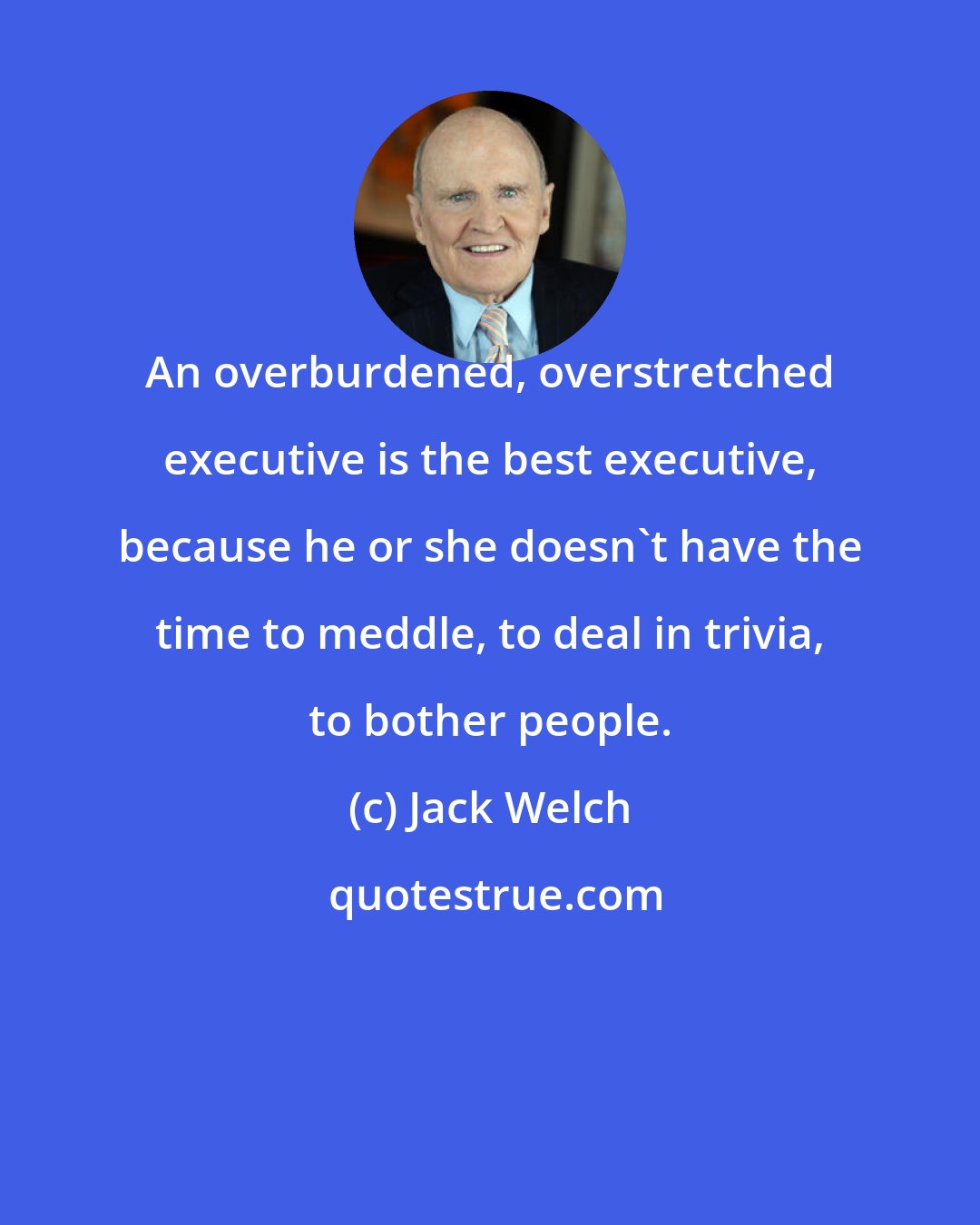 Jack Welch: An overburdened, overstretched executive is the best executive, because he or she doesn't have the time to meddle, to deal in trivia, to bother people.