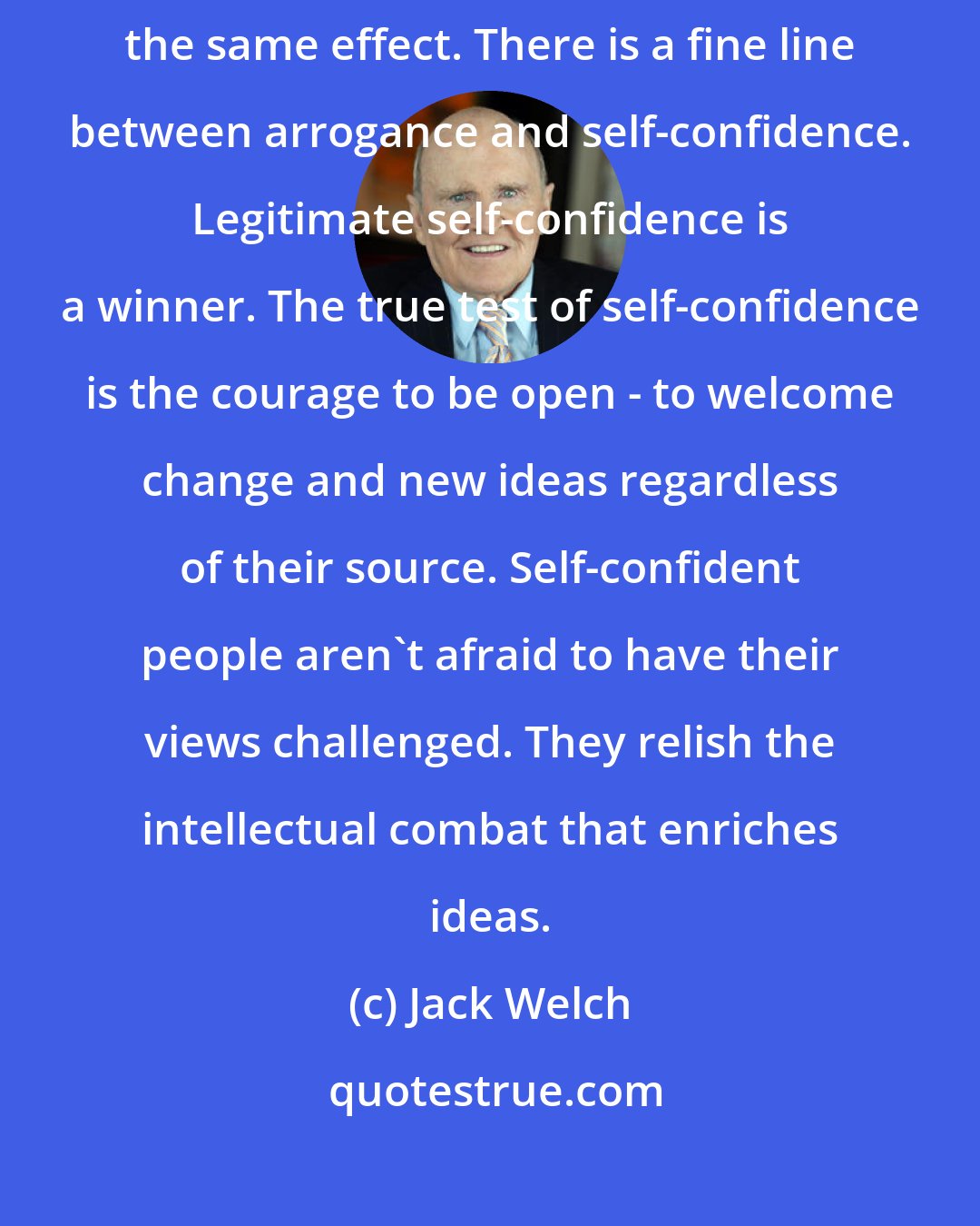 Jack Welch: Arrogance is a killer, and wearing ambition on one's sleeve can have the same effect. There is a fine line between arrogance and self-confidence. Legitimate self-confidence is a winner. The true test of self-confidence is the courage to be open - to welcome change and new ideas regardless of their source. Self-confident people aren't afraid to have their views challenged. They relish the intellectual combat that enriches ideas.