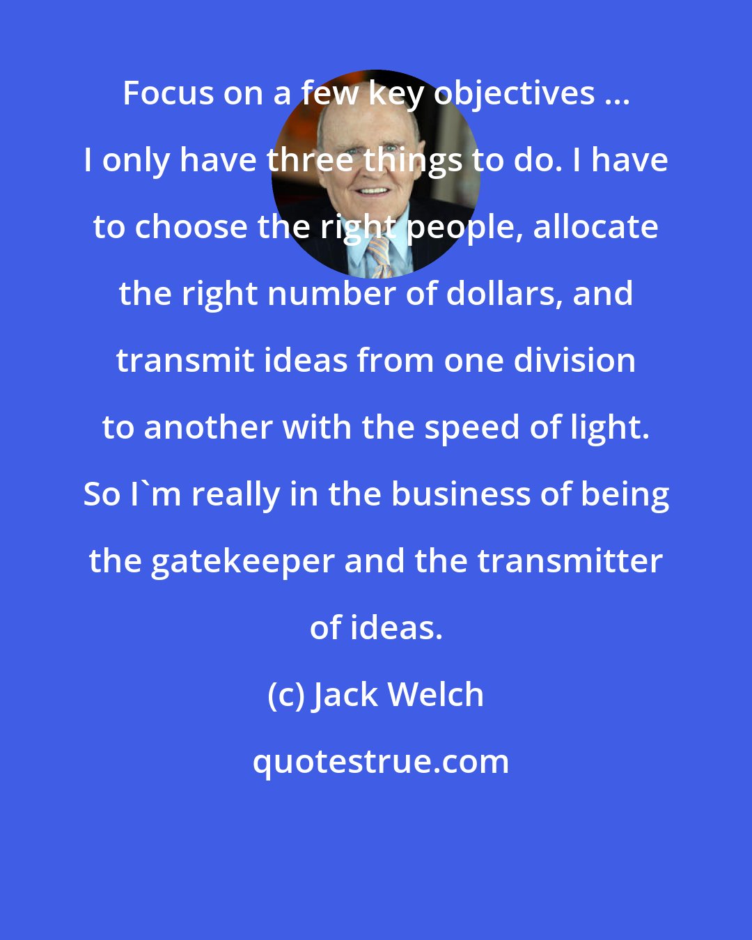 Jack Welch: Focus on a few key objectives ... I only have three things to do. I have to choose the right people, allocate the right number of dollars, and transmit ideas from one division to another with the speed of light. So I'm really in the business of being the gatekeeper and the transmitter of ideas.