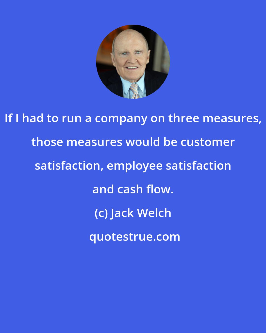 Jack Welch: If I had to run a company on three measures, those measures would be customer satisfaction, employee satisfaction and cash flow.