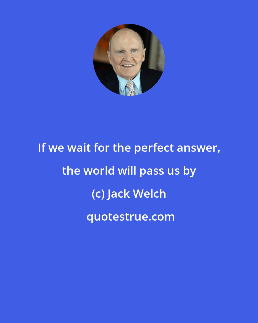 Jack Welch: If we wait for the perfect answer, the world will pass us by